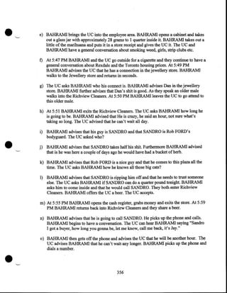 •

·~

e) BAHRAM! brings the UC into the employee area. BAHRAM! opens a cabinet and takes
out a glass jar with approximately 28 grams to 1 quarter inside it. BAHRAM! takes out a
little of the marihuana and puts it in a store receipt and gives the UC it. The UC and
BAHRAM! have a general conversation about smoking weed, girls, strip clubs etc.

f) At 5:47PM BAHRAM! and the UC go outside for a cigarette and they continue to have a
general conversation about Rexdale and the Toronto housing prices. At 5:49PM
BAHRAM! advises the UC that he has a connection in the jewellery store. BAHRAM!
walks to the Jewellery store and returns in seconds.
g) The UC asks BAHRAM! who his connect is. BAHRAM! advises Dan in the jewellery
store. BAHRAM! further advises that Dan's shit is good. As they speak an older male
walks into the Richview Cleaners. At 5:50PM BAHRAM! leaves the UC to go attend to
this older male.
h) At 5:51 BAHRAM! exits the Richview Cleaners. The UC asks BAHRAM! how long he
is going to be. BAHRAM! advised that He is crazy, he said an hour, not sure what's
taking so long. The UC advised that he can't wait all day.

•

i) BAHRAM! advises that his guy is SANDRO and that SANDRO is Rob FORD's
bodyguard. The UC asked who?
··_.

j) BAHRAM! advises that SANDRO takes half his shit. Furthermore BAHRAM! advised
that is he was here a couple of days ago he would have had a bucket of herb.
k) BAHRAM! advises that Rob FORD is a nice guy and that he comes to this plaza all the
time. The UC asks BAHRAM! how he knows all those big cats?

1) BAHRAM! advises that SANDRO is ripping him off and that he needs to trust someone
else. The UC asks BAHRAM! if SANDRO can do a quarter pound tonight. BAHRAM!
asks him to come inside and that he would call SANDRO. They both enter Richview
Cleaners. BAHRAM! offers the UC a beer. The UC accepts.

m) At 5:55PM BAHRAM! opens the cash register, grabs money and exits the store. At 5:59
PM BAHRAM! returns back into Richview Cleaners and they share a beer.
n) BAHRAM! advises that he is going to call SANDRO. He picks up the phone and calls.
BAHRAM! begins to have a conversation. The UC can hear BAHRAMI saying "Sandro
I got a buyer, how long you gonna be, let me know, call me back, it's Jay."

•

o) BAHRAM! then gets off the phone and advises the UC that he will be another hour. The
UC advises BAHRAM! that he can't wait any longer. BAHRAM! picks up the phone and
dials a number .

._.
356

 