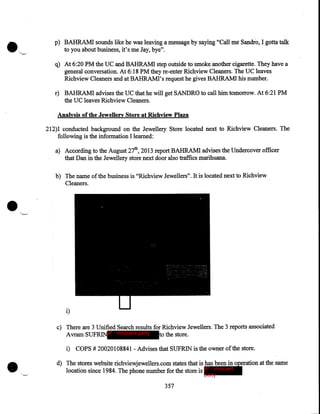 p) BAHRAMI sounds like he was leaving a message by saying "Call me Sandio, I gotta talk
to you about business, it's me Jay, bye".

q) At 6:20 PM the UC and BAHRAMI step outside to smoke another cigarette. They have a
general conversation. At 6:18 PM they re-enter Richview Cleaners. The UC leaves
Richview Cleaners and at BAHRAMI's request he gives BAHRAMI his number.
r) BAHRAM! advises the UC that he will get SANDRO to call him tomorrow. At 6:21 PM
the UC leaves Richview Cleaners .

. Analysis of the Jewellery Store at Richview Plaza
212)1 conducted background on the Jewellery Store located next to Richview Cleaners. The
following is the information I learned:
a) According to the August 27th, 2013 report BAHRAMI advises the Undercover officer
that Dan in the Jewellery store next door also traffics marihuana.

•

b) The name of the business is "Richview Jewellers". It is located next to Richview
·Cleaners .

i)
c) There are 3 Unified Search results for Richview Jewellers. The 3 reports associated
Avram SUFRINIP - innocent party
to the store.

•

i) COPS# 20020108841- Advises that SUFRIN is the owner of the store.
d) The stores website richviewjewellers.com states that is has been in operation at the same
location since 1984. The phone number for the store 1s IP - innocent
party

357

 
