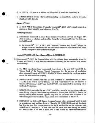 d) At 2:06 PM LISI stops at an address on Thirty-ninth St near Lake Shore Blvd W.
e) LISI then drives to several other locations including The Grand Hotel on Jarvis St located
at 225 Jarvis St, Toronto

August 2/f', 2013
f) At 12:16 AM of the next day, Wednesday August 28th, 2013, LIST's vehicle stops at an
address on Thirty-ninth St. near Lakeshore Blvd. W.

Further information
g) Furthermore, I received an email from Detective Constable DAVEY on August 28th,
2013 in relation to a further analysis of the Range Rover Tracking Device. The following
is what I learned:
i) On August 28th, 2013 at 09:55 AM, Detective Constable Amy DAVEY pinged the
Range Rover and determined that the vehicle had not moved from Thirty Ninth Street
since it was parked there just after midnight.

•

August 27th, 2013 MSS Surveillance of Ricardo MEDEIROS
215)0n August 27th, 2013 the Toronto Police MSS Surveillance Team was detailed to surviel
Ricardo MEDEIROS. I have read the Surveillance Summary for that day and have learned
the following:
a) The MSS surveillance team commenced observations in the area 160 Transit Rd, the
Wilson Yard of the Toronto Transit Commission for the purpose of conducting
observations of Ricardo MEDEIROS. His BMW X5 was parked in the employee parking
area in the north end of the property.
b) MEDEIROS and a female party who had been identified as Charlaine DE SOUZA exit a
TTC Bus at the Wilson Subway Station. They both board the BMW and are followed to
the area of Wilson Ave and Yonge St. De SOUZA was dropped off in a parking lot on
the North West comer.
c) MEDEIROS then attended the rear of 68 Tycos Drive, where he met up with an unknown
male driving a Toyota Corolla bearing the Ontario licence plate BFXN575. During .the
meeting MEDEIROS received a plastic bag from the unknown male occupant of the
vehicle and proceeded to hide the bag in a rear floor compartment in the BMW.
d) MEDEIROS was followed 5 Batawa Crescent, Toronto where he stopped briefly to pick
up an unknown male and then drove to 7 Lamella Rd. MEDEIROS retrieved the plastic
bag from the rear floor compartment in the BMW and both he and the unknown male
walked into 7 Lamella Rd. A short time later the BMW was seen leaving the address
and was followed to the area of Finch Ave Wand Weston Rd where the vehicle was
359

 