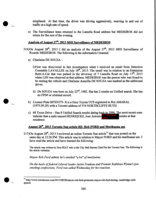 misplaced. At that time, the driver was driving aggressively, weaving in and out of
traffic at a high rate of speed.
e) The Surveillance team returned to the Lamella Road address but MEDEIROS did not
return for the rest of the evening.
Analysis of August 27th, 2013 MSS Surveillance of MEDEIROS
216)0n August 28th, 2013 I did an analysis of the August 27th, 2013 MSS Surveillance of
Ricardo MEDEIROS. The following is the information I learned:
a) Charlaine DE SOUZAi) First was discovered in this investigation when I received an email from Detective
Constable LAVALLEE on July 18th, 2013. The email was in relation to an Enterprise
Rent-A-Car that was parked in the driveway of 7 Lamella Road on July 17th, 2013
when LISI was observed at that address. MEDEIROS was the person who was found to
be renting the vehicle and Charlaine Anncilla DE SOUZA was marked as the additional
driver.

•

ii) De SOUZA was born on July 22nd, 1982. She has 2 results on Unified search. She has
no FPS# or criminal record.
b) Licence Plate BFXN575- It is a Grey Toyota UCS registered to Rui AMARAL
(1975.09.29) with a Toronto address of 574 NORTHCLIFFE BLVD.
c) 68 Tycos Drive - Has 8 Unified Search results dating back to 1996. The most recent ones
indicate that a male named HENRIQUEZ, Jose Antonio IP - innocent esides at that
party
residence.
August 28th, 2013 Toronto Sun article RE: Rob FORD and Marihuana use
217)0n August 28th, 2013 I reviewed an online Toronto Sun article77 that was posted on the
same day at 12:26 PM. This article was in relation to Mayor FORD and his marihuana use. I
have read the article and have learned the following:
The article was written by Don PEAT who is the City Hall Bureau Chief for the Toronto Sun. The follo.wing is
the article verbatim:

Mayor Rob Ford admits he's smoked "a lot" ofmarijuana.
On the heels offederal Liberal leader Justin Trudeau and Premier Kathleen Wynne's potsmoking confessions, Ford was asked Wednesday for his reaction.

77

http://www.torontosun.com/2013/08/28/mayor-rob-ford-promotes-mayor-rob-ford-during--cambridge-clubspeech

360

 
