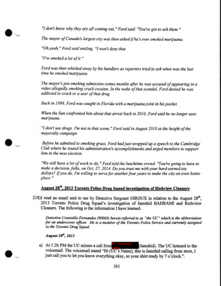 "I don't know why they are all coming out," Ford said. "You've got to ask them."
The mayor of Canada's largest city was then asked if he's ever smoked marijuana.
"Oh yeah," Ford said smiling. "I won't deny that.
"I've smoked a lot of it. "
Ford was then whisked away by his handlers as reporters tried to ask when was the last
time he smoked marijuana.
The mayor's pot-smoking admission comes months after he was accused of appearing in a
video allegedly smoking crack cocaine. In the wake of that scandal, Ford denied he was
addicted to crack or a user of that drug.
Back in 1999, Ford was caught in Florida with a marijuana joint in his pocket.
When the Sun confronted him about that arrest back in 2010, Ford said he no longer uses
marijuana.
"I don't use drugs. I'm not in that scene, "Ford said in August 2010 at the height of the
mayoralty campaign.
Before he admitted to smoking grass, Ford had just wrapped up a speech to the Cambridge
Club where he touted his administration's accomplishments and urged members to support
him in the next election.
"We still have a lot ofwork to do," Ford told the lunchtime crowd. "You're going to have to
make a decision, folks, on Oct. 27, 2014. Do you trust me with your hard-earned tax
dollars? Ifyou do, I'm willing to serve for another four years to make the city an even better
place."

August 28th, 2013 Toronto Police Drug Squad investigation of Richview Cleaners
218)I read an email sent to me by Detective Sergeant GIROUX in relation to the August 28th,
2013 Toronto Police Drug Squad's investigation of Jamshid BAHRAMI and Richview
Cleaners. The. following is the information I have learned:
Detective Constable Fernandes (90069) herein referred to as "the UC" which is the abbreviation
for an undercover officer. He is a member of the Toronto Police Service and currently assigned
to the Toronto Drug Squad
August 2t", 2013
IP - innocent

a) At 1:26 PM the UC misses a call fromparty
(Jamshid). The UC listened to the
voicemail. The voicemail stated "Hi (UC's Name), this is Jamshid calling from store, I
just call you to let you know everything okay, so your shirt ready by 7 o'clock.".
361

 