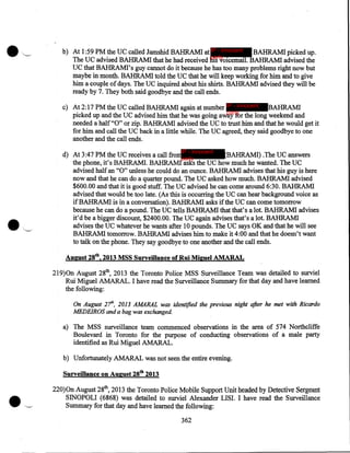 ...

'--.

b) At 1 :59 PM the UC called Jamshid BAHRAMI at IP - innocent
BAHRAMI picked up.
party
The UC advised BAHRAMI that he had received his voicemail. BAHRAMI advised the
UC that BAHRAMI's guy cannot do it because he has too many problems right now but
maybe in month. BAHRAMI told the UC that he will keep working for him and to give
him a couple of days. The UC inquired about his shirts. BAHRAMI advised they will be
ready by 7. They both said goodbye and the call ends.
c) At 2:17PM the UC called BAHRAM! again at number IP - innocent BAHRAMI
party
picked up and the UC advised him that he was going away for the long weekend and
needed a half "0" or zip. BAHRAM! advised the UC to trust him and that he would get it
for him and call the UC back in a little while. The UC agreed, they said goodbye to one
another and the call ends.
IP - innocent

d) At 3:47PM the UC receives a call from
(BAHRAMI) .The UC answers
party
the phone, it's BAHRAMI. BAHRAMI asks the UC how much he wanted. The UC
advised half an "0" unless he could do an ounce. BAHRAMI advises that his guy is here
now and that he can do a quarter pound. The UC asked how much. BAHRAMI advised
$600.00 and that it is good stuff. The UC advised he can come around 6:30. BAHRAMI
advised that would be too late. (As this is occurring the UC can hear background voice as
ifBAHRAMI is in a conversation). BAHRAMI asks if the UC can come tomorrow
because he can do a pound. The UC tells BAHRAMI that that's a lot. BAHRAMI advises
it'd be a bigger discount, $2400.00. The UC again advises that's a lot. BAHRAMI
advises the UC whatever he wants after 10 pounds. The UC says OK and that he will see
BAHRAMI tomorrow. BAHRAMI advises him to make it 4:00 and that he doesn't want
to talk on the phone. They say goodbye to one another and the call ends.

August 28tb, 2013 MSS Surveillante of Rui Miguel AMARAL
219)0n August 28tb, 2013 the Toronto Police MSS Surveillance Team was detailed to surviel
Rui Miguel AMARAL. I have read the Surveillance Summary for that day and have learned
the following:
On August 21h, 2013 AMARAL was identified the previous night after he met with Ricardo
MEDEIROS and a bag was exchanged

a) The MSS surveillance team commenced observations in the area of 574 Northcliffe
Boulevard in Toronto for the purpose of conducting observations of a male party
identified as Rui Miguel AMARAL.
b) Unfortunately AMARAL was not seen the entire evening.

Surveillance on August 28tb 2013

·~

220)0n August 28tb, 2013 the Toronto Police Mobile Support Unit headed by Detective Sergeant
SINOPOLI (6868) was detailed to surviel Alexander LISI. I have read the Surveillance
Summary for that day and have learned the following:
362

 