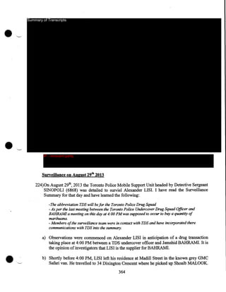 Summary of Transcripts

IP - innocent party

Surveillance on August 29tb 2013
224)0n August 29th, 2013 the Toronto Police Mobile Support Unit headed by Detective Sergeant
SINOPOLI (6868) was detailed to surviel Alexander LISI. I have read the Surveillance
Summary for that day and have learned the following:
-The abbreviation TDS will be for the Toronto Police Drug Squad
-As per the last meeting between the Toronto Police Undercover Drug Squad Officer and
BAHRAM! a meeting on this day at 4:00PM was supposed to occur to buy a quantity of
marihuana.
- Members of the surveillance team were in contact with TDS and have incorporated there
communications with TDS into the summary.

a) Observations were commenced on Alexander LISI in anticipation of a drug transaction
taking place at 4:00PM between a TDS undercover officer and Jamshid BAHRAM!. It is
the opinion of investigators that LISI is the supplier for BAHRAM!.
b) Shortly before 4:00PM, LISI left his residence at Madill Street in the known grey GMC
Safari van. He travelled to 34 Dixington Crescent where he picked up Shoaib MALOOK.
364

 