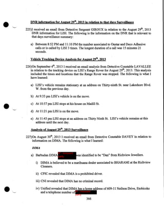 •

DNR information for August 29th, 2013 in relation to that days Surveillance
'-•

225)I received an email from Detective Sergeant GIROUX in relation to the August 29th, 2013
DNR information for LISI. The following is the information on the DNR that is relevant to
that days surveillance summary:
a) Between 8:52PM and 11:10 PM the number associated to Onstar and Deco Adhesive
calls or is called by LISI 3 times. The longest duration of a call was 15 minutes 2I
seconds.
Vehicle Tracking Device Analysis·for August 29th, 2013

226)0n September 4th, 2013 I received an email analysis from Detective Constable LAVALLEE
in relation to the tracking device on LISI's Range Rover for August 29th, 2013. This analysis
included the times and locations that the Range Rover was stopped. The following is what I
have learned:
a) LISI's vehicle remains stationary at an address on Thirty-ninth St. near Lakeshore Blvd.
W. from the previous day.

•

b) At 9:33pm LISI's vehicle is on the move.
c) At 10:57 pm LISI stops at his house on Madill St.
d) At 11 :2I pm LISI is on the move.
e) At II :43 pm LISI stops at an address on Thirty Ninth St. LISI's vehicle remains at this
address until the next day.
Analysis of August 29th, 2013 Surveillance

227)0n August 30th, 20I3 I received an email from Detective Constable DAVEY in relation to
information on DIMA. The following is what I learned:
DIMA
IP - innocent

a) Barbudan DIMA party

was identified to be "Dan" from Richview Jewellers.

i) DIMA is believed to be a marihuana dealer associated to BHARAMI at the Richview
Cleaners.
ii) CPIC revealed that DIMA is a prohibited driver.

•

iii) CNI revealed that DIMA has no criminal record .
iv) Unified revealed that D IMA has a home address of 609-11 Neilson Drive, Etobicoke
and a telephone number ofIP - innocent
party

366

 