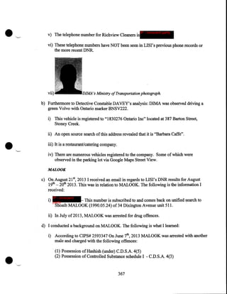 v) The telephone number for Richview Cleaners is

IP - innocent party

vi) These telephone numbers have NOT been seen in LISI's previous phone records or
the more recent DNR.

's Ministry of Transportation photograph.

vii)

b) Furthermore to Detective Constable DAVEY's analysis: DIMA was observed driving a
green Volvo with Ontario marker BNSV222.
i) This vehicle is registered to "1830276 Ontario Inc" located at 387 Barton Street,
Stoney Creek.

•

ii) An open source search of this address revealed that it is "Barbara Caffe" .

iii) It is a restaurant/catering company.
iv) There are numerous vehicles registered to the company. Some of which were
observed in the parking lot via Google Maps Street View.
MALOOK

c) On August 21st, 2013 I received an email in regards to LISI's DNRresults for August
19th- 20th 2013. This was in relation to MALOOK. The following is the information I
received:
IP - innocent

i) party
- This number is subscribed to and comes back on unified search to
Shoaib MALOOK (1990.05.24) of34 Dixington Avenue unit 511.

ii) In July of2013, MALOOK was arrested for drug offences.
d) I conducted a background on MALOOK. The following is what I learned:

•

i) According to CIPS# 2593347 On June 7th, 2013 MALOOK was arrested with another
male and charged with the following offences: ·
(1) Possession of Hashish (under) C.D.S.A. 4(5)
(2) Possession of Controlled Substance schedule I - C.D.S.A. 4(3)

367

 