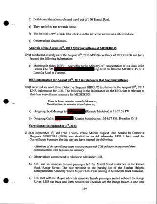 •

d) Both board the motorcycle and travel out of 160 Transit Road.
e) They are left to run towards home.
f) The known BMW licence BSJV532 is on the driveway as well as a silver Subaru.
g) Observations discontinued.
Analysis of the August 30th, 2013 MSS Surveillance of MEDEIROS
229)I conducted an analysis of the August 30th, 2013 MSS Surveillance of MEDEIROS and have
learned the following information:
a) Motorcycle plates 250F3 -According to the Ministry of Transportation it is a black 2003
Honda C60 MS IP - innocent party
registered to Ricardo MEDEIROS of 7
Lamella Road in Toronto.
DNR information for August 30th, 2013 in relation to that days Surveillance
230)1 received an email from Detective Sergeant GIROUX in relation to the August 30th, 2013
DNR information for LISI. The following is the information on the DNR that is relevant to
that days surveillance summary for MEDEIROS:
Times in hours:minutes:seconds (hh:mm:ss)
Duration times in minutes:seconds (mm:ss)
IP - innocent

a) Outgoing Text Message to party
b) Outgoing Call to IP - innocent
party

(Ricardo Medeiros) at 10:20:59 PM

(Ricardo Medeiros) at 10:34:57 PM. Duration 00:19

Surveillance on September 3rd, 2013
231)0n September 3rd, 2013 the Toronto Police Mobile Support Unit headed by Detective
Sergeant SINOPOLI (6868) was detailed to surviel Alexander LISI. I have read the
Surveillance Summary for that day and have learned the following:
- Members of the surveillance team were in contact with TDS and have incorporated there
communications with TDS into the summary.

a) Observations commenced in relation to Alexander LISI.
b) LISI and an unknown female passenger left the Madill Street residence in the known
black Range Rover. The two travelled to the parking lot of the Scarlett Heights
Entrepreneurial Academy where Mayor FORD was waiting in his known black Escalade.
c) LISI met with the Mayor while his unknown female passenger waited onboard the Range
Rover. LISI was back and forth between the Escalade and the Range Rover, at one time
369

 