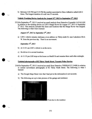 •

b) Between 5:05PM and 5:35PM the number associated to Deco Adhesive called LISI 2
times. The longest duration of a call was 53 seconds.
Vehicle Tracking Device Analysis for August 31st, 2013 to September 3rd, 2013
233)0n September 4th, 2013 I received an email analysis from Detective Constable LAVALLEE
in relation to the tracking device on LISI's Range Rover for August 31st, 2013 to September
3rd 2013. This analysis included the times and locations that the Range Rover was stopped.
The following is what I have learned:

August 3161, 2013 to September 2n4, 2013
a) LISI's vehicle remains stationary at an address on Thirty-ninth St. near Lakeshore Blvd.
W. from the previous day. There is no movement.

September 3'4, 2013
b) At 11:01 am LISI's vehicle is on the move.

•

c) He drives it to several locations.
d) At 11:35 pm LISI stops at his house on Madill Stand remains there until after midnight.
Updated photographs of 82 Thirty Ninth Street, Toronto Police Service
234)0n September 4th, 2013 I received an email from Detective THERIAULT (1408) in relation
to current surveillance ·photographs of 82 Thirty Ninth Street. The following is what I
learned:
a) The Google Maps Street view that I had put in the information is not accurate.
b) The following are up to date pictures of the garage and residence:

•

i)

Front door to the residence

371

 