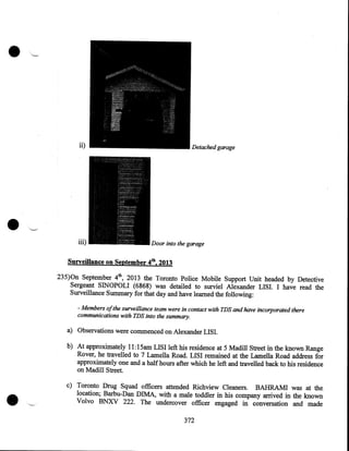 •
ii)

•

iii)

Detached garage

Door into the garage

Surveillance on September 4th, 2013
235)0n September 4th, 2013 the Toronto Police Mobile Support Unit headed by Detective
Sergeant SINOPOLI (6868) was detailed to surviel Alexander LISI. I have read the
Surveillance Summary for that day and have learned the following:
- Members ofthe surveillance team were in contact with TDS and have incorporated there
communications with TDS into the summary.

a) Observations were commenced on Alexander LISI.

•

b) At approximately II: I5am LISI left his residence at 5 Madill Street in the known Range
Rover, he travelled to 7 Lamella Road. LISI remained at the Lamella Road address for
approximately one and a half hours after which he left and travelled back to his residence
on Madill Street.
c) Toronto Drug Squad officers attended Richview Cleaners. BAHRAM! was at the.
location; Barbu-Dan DIMA, with a male toddler in his company arrived in the known
Volvo BNXV 222. The undercover officer engaged in conversation and made
372

 