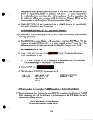 •

arrangements for the purchase of the marihuana. A short while later, an unknown male
arrived in a black Mazda, BRAR 141 and spoke with DIMA. The unknown male left in
the Mazda and returned a short time later with the marihuana. The drug transaction with
the undercover officer was completed inside the Richview Cleaners. DIMA and the
unknoWn. male were followed out of the area by drug squad officers.
d) Mladen MANDERALO was observed arriving at 5 Madill Street on his mountain bike
after which, observations were discontinued.
Analysis of the September 4th, 2013 Surveillance Summary
236)1 conducted an analysis of the September 4th, 2013 Surveillance Summary and learned the
following information:
a) Plate BRAR141 as per the Ministry of Transportation- is a black 2000 Mazda PES. It is
registered to Andrei DASCALUTA. It is being operated as Andy's Auto Care. The
address associated to the plate registration is 128 Highridge Avenue, Stoney Creek.
Background on DASCALUTA

•

b) Andrei DASCALUTA- date ofbirthIP - innocent DASALUTA has 1 unified search
party
result for a domestic incident.
i) DASCALUTA is on CPIC. He is currently on an undertaking. One of his conditions
ofthat undertaking is to remain in the City of Hamilton.
c) DASCALUTA has a

IP - innocent party

d) The following is DASCALUTA's criminal record:
2012-11-07
MILTON ONT

CONDITIONAL DISCHARGE

FRAUD ONDER $S 000
SEC 380(1) (B) CC
(HALTO!i REG PS
95158)

&

PROBATION 12 MOS

DNR information for September 4th, 2013 in relation to that days Surveillance
237)1 received an email from Detective Sergeant GIROUX in relation to the September 4th, 2013
DNR information for LISI. The following is the information on the DNR that is relevant to
that days surveillance summary:

•

Times in hours:minutes:seconds (hh:mm:ss)
Duration times in minutes:seconds (mm:ss)

373

 