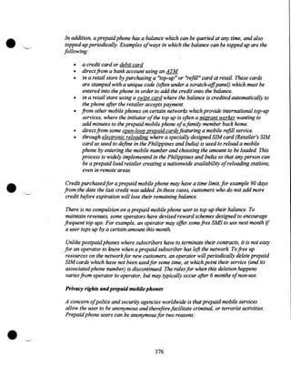 •

In addition, a prepaid phone has a balance which can be queried at any time, and also
topped up periodically. Examples ofways in which the balance can be topped up are the
following:
•
•
•
•
•
•
•

•

a credit card or debit card
direct from a bank account using an ATM
in a retail store by purchasing a "top-up" or "refill" card at retail. These cards
are stamped with a unique code (often under a scratch-offpanel) which must be
entered into the phone in order to add the credit onto the balance.
in a retail store using a swipe card where the balance is credited automatically to
the phone after the retailer accepts payment.
from other mobile phones on certain networks which provide international top-up
services, where the initiator ofthe top up is often a migrant worker wanting to
add minutes to the prepaid mobile phone ofa family member back home.
direct from some open-loop prepaid cards featuring a mobile refill service.
through electronic reloading where a specially designed SIM card (Retailer's SIM
card as used to define in the Philippines and India) is used to reload a mobile
phone by entering the mobile number and choosing the amount to be loaded. This
process is widely implemented in the Philippines and India so that any person can
be a prepaid load retailer creating a nationwide availability ofreloading stations,
even in remote areas.

Credit purchased for a prepaid mobile phone may have a time limit, for example 90 days
from the date the last credit was added. In these cases, customers who do not add more
credit before expiration will lose their remaining balance.
There is no compulsion on a prepaid mobile phone user to top up their balance. To
maintain revenues, some operators have devised reward schemes designed to encourage
frequent top ups. For example, an operator may offer some free SMS to use next month if
a user tops up by a certain amount this month.
Unlike postpaid phones where subscribers have to terminate their contracts, it is not easy
for an operator to know when a prepaid subscriber has left the network To free up
resources on the network for new customers, an operator will periodically delete prepaid
SIM cards which have not been used for some time, at which point their service (and its
associated phone number) is discontinued. The rules for when this deletion happens
varies from operator to operator, but may typically occur after 6 months of non-use.
Privacy rights and prepaid mobile phones

•

A concern ofpolice and security agencies worldwide is that prepaid mobile services
allow the user to be anonymous and therefore facilitate criminal, or terrorist activities.
Prepaid phone users can be anonymous for two reasons:

376

 