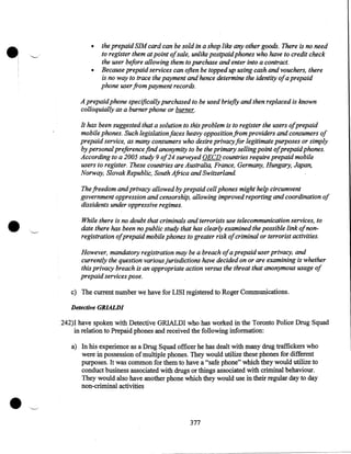 •

•
•

the prepaid SIM card can be sold in a shop like any other goods. There is no need
to register them at point ofsale, unlike postpaid phones who have to credit check
the user before allowing them to purchase and enter into a contract.
Because prepaid services can often be topped up using cash and vouchers, there
is no way to trace the payment and hence determine the identity ofa prepaid
phone user from payment records.

A prepaid phone specifically purchased to be used briefly and then replaced is known
colloquially as a burner phone or burner.
It has been suggested that a solution to this problem is to register the users ofprepaid
mobile phones. Such legislation faces heavy opposition from providers and consumers of
prepaid service, as many consumers who desire privacy for legitimate purposes or simply
by personal preference find anonymity to be the primary selling point ofprepaid phones.
According to a 2005 study 9 of24 surveyed OECD countries require prepaid mobile
users to register. These countries are Australia, France, Germany, Hungary, Japan,
Norway, Slovak Republic, South Africa and Switzerland.

•

The freedom and privacy allowed by prepaid cell phones might help circumvent
government oppression and censorship, allowing improved reporting and coordination of
dissidents under oppressive regimes.
While there is no doubt that criminals and terrorists use telecommunication services, to
date there has been no public study that has clearly examined the possible link of nonregistration ofprepaid mobile phones to greater risk ofcriminal or terrorist activities.
However, mandatory registration may be a breach ofa prepaid user privacy, and
currently the question various jurisdictions have decided on or are examining is whether
this privacy breach is an appropriate action versus the threat that anonymous usage of
prepaid services pose.
c) The current number we have for LISI registered to Roger Communications.
Detective GRIALDI

242)1 have spoken with Detective GRIALDI who has worked in the Toronto Police Drug Squad
in relation to Prepaid phones and received the following information:

•

a) In his experience as a Drug Squad officer he has dealt with many drug traffickers who
were in possession of multiple phones. They would utilize these phones for different
purposes. It was common for them to have a "safe phone" which they would utilize to
conduct business associated with drugs or things associated with criminal behaviour.
They would also have another phone which they would use in their regular day to day
non-criminal activities

377

 