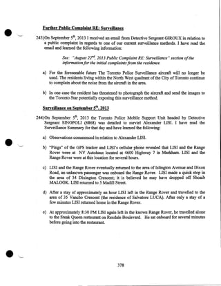 •

Further Public Complaint RE: Surveillance
243)0n September 5th, 2013 I received an email from Detective Sergeant GIROUX in relation to
a public complaint in regards to one of our current surveillance methods. I have read the
email and learned the following information:
See: "August 22mi, 2013 Public Complaint RE: Surveillance" section ofthe
information for the initial complaints from the residence.

a) For the foreseeable future The Toronto Police Surveillance aircraft will no longer be
used. The residents living within the North West quadrant of the City of Toronto continue
to complain about the noise from the aircraft in the area.
b) In one case the resident has threatened to photograph the aircraft and send the images to
the Toronto Star potentially exposing this surveillance method.

Surveillance on September 5th, 2013

•

· 244)0n September 5th, 2013 the Toronto Police Mobile Support Unit headed by Detective
Sergeant SINOPOLI (6868) was detailed to surviel Alexander LISI. I have read the
Surveillance Summary for that day and have learned the following:
a) Observations commenced in relation to Alexander LIS I.
b) "Pings" of the GPS tracker and LISI' s cellular phone revealed that LISI and the Range
Rover were at NV Autohaus located at 4600 Highway 7 in Markham. LISI and the
Range Rover were at this location for several hours.
c) LIS I and the Range Rover eventually returned to the area of Islington Avenue and Dixon
Road, an unknown passenger was onboard the Range Rover. LISI made a quick stop in
the area of 34 Dixington Crescent; it is believed he may have dropped off Shoaib
MALOOK. LISI returned to 5 Madill Street.
d) After a stay of approximately an hour LISI left in the Range Rover and travelled to the
area of 35 Vancho Crescent (the residence of Salvatore LUCA). After only a stay of a
few minutes LISI returned home in the Range Rover.
e) At approximately 8:30PM LISI again left in the known Range Rover, he travelled alone
to the Steak Queen restaurant on Rexdale Boulevard. He sat onboard for several minutes
before going into the restaurant.

•

378

 