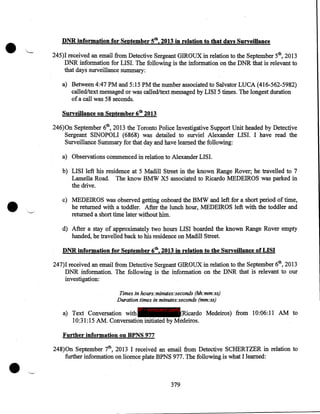 •

DNR info·rmation for September 5th, 2013 in relation to .that days Surveillance
245)I received an email from Detective Sergeant GIROUX in relation to the September 5th, 2013
DNR information for LISI. The following is the information on the DNR that is relevant to
that days surveillance summary:
a) Between 4:47PM and 5:15PM the number associated to Salvator LUCA (416-562-5982)
called/text messaged or was called/text messaged by LISI 5 times. The longest duration
of a call was 58 seconds.
Surveillance on September 6tb 2013
246)0n September 6th, 2013 the Toronto Police Investigative Support Unit headed by Detective
Sergeant SINOPOLI (6868) was detailed to surviel Alexander LISI. I have read the
Surveillance Summary for that day and have learned the following:
a) Observations commenced in relation to Alexander LISI.

•

b) LISI left his residence at 5 Madill Street in the known Range Rover; he travelled to 7
Lamella Road. The know BMW X5 associated to Ricardo MEDEIROS was parked in
the drive.
c) MEDEIROS was observed getting onboard the BMW and left for a short period of time,
he returned with a toddler. After the lunch hour, MEDEIROS left with the toddler and
returned a short time later without him.
d) After a stay of approximately two hours LISI boarded the known Range Rover empty
handed, he travelled back to his residence on Madill Street.
DNR information for September 6th, 2013 in relation to the Surveillance of LISI
247)I received an email from Detective Sergeant GIROUX in relation to the September 6th, 2013
DNR information. The following is the information on the DNR that is relevant to our
investigation:
Times in hours:minutes:seconds (hh:mm:ss)
Duration times in minutes:seconds (mm:ss)
IP - innocent party

a) Text Conversation with
(Ricardo Medeiros) from 10:06:11 AM to
10:31:15 AM. Conversation initiated by Medeiros.
Further information on BPNS 977

•

248)0n September 7th, 2013 I received an email from Detective SCHERTZER in relation to
further information on licence plate BPNS 977. The following is what I learned:

379

 