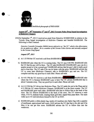 •

'

-IntelliBook photograph ofTREPANIER

August 29th, 30th September 3rd and 4th, 2013 Toronto Police Drug Sguad investigation
of Richview Cleaners
250)0n September th, 2013 I received an email from Detective SCHERTZER in relation to the
Toronto Drug Squad investigation of Richview Cleaners and Jamshid BAHRAM!. The
following is what I learned:
Detective Constable Fernandes (90069) herein referred to as "the UC" which is the abbreviation
for an undercover officer. He is a member of the Toronto Police Service and currently assigned
to the Toronto Drug Squad

•

August 2~, 2013
a) At 1:35PM the UC received a call from BAHRAM! at

IP - innocent party

b) BAHRAMI asks when the UC is coming today. The UC says 4:00PM. BAHRAMI tells
the UC that his guy will be there. The UC asks BAHRAM! ifBAHRAMI's guy can do a
quarter pound or is he a pound guy? BAHRAMI advises that his guy's shit is really good
and to trust him. The UC asks if he can do better with the price. BAHRAM! advises the
UC to come here (Richview Cleaners), talk to BAHRAMI's guy and see. The UC
complies and they say good bye to each other. Phone call ends.
IP - innocent

c) At 4:01 PM the UC receives a call from BAHRAM! at party
BAHRAM! asks
where the UC is because BAHRAMI's guy is here The UC advises BAHRAM! that is
about 5 minutes away. They say good bye to each other. Phone call ends
d) At 4:12PM the UC drives into Richview Plaza. The UC parks his car in the Plaza and at
4:13PM the UC enters Richview Cleaners. BAHRAMI is at the front counter. The UC
and BAHRAM! greet each other. BAHRAM! tells him to follow him to the back of the
store. The UC follows BAHRAM! to the back of the store. The UC observes a male
white, 5'8-5'9, medium build, wearing black golf shirt, ripped blue jeans there. The male
walks up to UC and introduces himselfto the UC as DAN.
e) BAHRAM! grabs a white plastic bag, inside of it medium size Ziploc bag with a quantity
of marihuana, approximate half ounce. DAN advises the UC that that is his shit and if he
likes it he can get him more. BAHRAM! advises the UC to follow him into the
washroom.
381

 