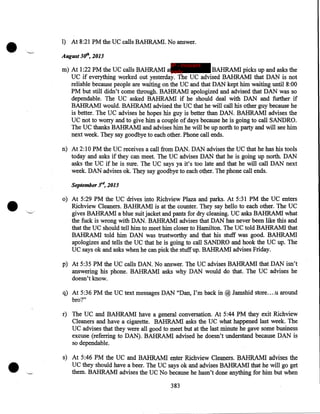 •

,_,

1) At 8:21 PM the UC calls BAHRAM!. No answer .
August 311', 2013
IP - innocent

m) At 1:22PM the UC calls BAHRAM! a party
BAHRAM! picks up and asks the'
UC if everything worked out yesterday. The UC advised BAHRAM! that DAN is not
reliable because people are waiting on the UC and that DAN kept him waiting until 8:00
PM but still didn't come through. BAHRAM! apologized and advised that DAN was so
dependable. The UC asked BAHRAM! if he should deal with DAN and further if
BAHRAM! would. BAHRAM! advised the UC that he will call his other guy because he
is better. The UC advises he hopes his guy is better than DAN. BAHRAMI advises the
UC not to worry and to give him a couple of days because he is going to call SANDRO.
The UC thanks BAHRAM! and advises him he will be up north to party and will see him
next week. They say goodbye to each other. Phone call ends.
n) At 2:10PM the UC receives a call from DAN. DAN advises the UC that he has his tools
today and asks if they can meet. The UC advises DAN that he is going up north. DAN
asks the UC if he is sure. The UC says ya it's too late and that he will call DAN next
week. DAN advises ok. They say goodbye to each other. The phone call ends.

•

September 3r4, 2013

,_

o) At 5:29PM the UC drives into Richview Plaza and parks. At 5:31 PM the UC enters
Richview Cleaners. BAHRAMI is at the counter. They say hello to each other. The UC
gives BAHRAM! a blue suit jacket and pants for dry cleaning. UC asks BAHRAM! what
the fuck is wrong with DAN. BAHRAM! advises that DAN has never been like this and
that the UC should tell him to meet him closer to Hamilton. The UC told BAHRAMI that
BAHRAM! told him DAN was trustworthy and that his stuff was good. BAHRAM!
apologizes and tells the UC that he is going to call SANDRO and hook the UC up. The
UC says ok and asks when he can pick the stuff up. BAHRAM! advises Friday.
p) At 5:35 PM the UC calls DAN. No answer. The UC advises BAHRAMI that DAN isn't
answering his phone. BAHRAM! asks why DAN would do that. The UC advises he
doesn't know.

q) At 5:36 PM the UC text messages DAN "Dan, I'm back in @ Jamshid store .... u around
bro?"

•

r) The UC and BAHRAM! have a general conversation. At 5:44PM they exit Richview
Cleaners and have a cigarette. BAHRAM! asks the UC what happened last week. The
UC advises that they were all good to meet but at the last minute he gave some business
excuse (referring to DAN). BAHRAM! advised he doesn't understand because DAN is
so dependable.

,_,

s) At 5:46PM the UC and BAHRAM! enter Richview Cleaners. BAHRAM! advises the
UC they should have a beer. The UC says ok and advises BAHRAMI that he will go get
them. BAHRAM! advises the UC No because he hasn't done anything for him but when
383

 