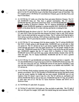 •

he does the UC can buy him a beer. BAHRAM! takes out $20.25 from his cash register,
gives it to the UC and tells him to go to the Beer Store and get 6 cans of Crest Beer. The
UC complies and at 5:46PM the UC exits Richview Cleaners, goes to the Beer Store, and
buys 6 Crest Beers.
t) At 5:49PM the UC walks out of the Beer Store and enters Richview Cleaners. The UC
and BAHRAM! hang out. They have a general conversation. The UC reminds
BAHRAM! that they still haven't heard from DAN. At 6:00 PM BAHRAM! calls DAN
IP - innocent
from the landline of Richview Cleaners. The UC observes BAHRAM! dial party
IP He hears BAHRAM! speaking to someone possible DAN. BAHRAM! advises the
innocen
person on the phone that the UC is here with him and that he is looking for him.
t party
u) BAHRAM! hands the phone to the UC. The UC and DAN say hello to each other. The
UC asks DAN if they are good this time because he doesn't want to wait. DAN advises
that it was his fault and that he was good on Friday. The UC advises DAN that he had to
leave and go up north on that day. DAN advises no problem, today and asks for the UC's
number again. The UC gives him his number. The phone call ends.

•

v) At 6:03PM the UC text messages DAN his phone number. The UC advises BAHRAM!
that DAN is finally going to pull through today. BAHRAM! says ya and asks so what
you· gonna do. The UC advises he has to put money together and that he hopes DAN
comes through and doesn't fuck him again because the UC has people waiting for this
boom shit. BAHRAM! assures the UCthat if it doesn't work out he has got him another
guy. BAHRAM! suggests that the UC meets DAN in Hamilton or closer because
BAHRAM! knows DAN and DAN may smoke with his friends, become crazy and the
same shit again. The UC thanks BAHRAM!. BAHRAM! and the UC have a general
conversation.
w) At 6:23PM the UC and BAHRAM! exit Richview Cleaners and have a cigarette. The
UC asks BAHRAM! how long he has known DAN for. BAHRAM! advises not long. The
UC asks how about the next guy. BAHRAM! advises he has known SANDRO a long
time and that SANDRO is a good guy and that there is no bullshit with SANDRO. The
UC advises ok.
x) At 6:27PM they finish smoking cigarettes and go inside Richview Cleaners. They have a
general conversation. The UC says goodbye to BAHRAM! and advises him that he needs
to get the money together for tonight and run some errands. BAHRAM! says ok and
inquires if the UC doesn't want to stay for a bit. The UC advises no, apologizes and
advises BAHRAM! that he will see him soon. BAHRAM! and the UC hug, say goodbye
to each other and at 6:31 PM the UC leaves Richview Cleaners and drives out of
Richview Plaza.

•

y) At 7:44PM the UC calls DAN. No answer.
z) At 7:46 the UC calls DAN. DAN picks up. They say hello to each other. The UC asks if
they are still good for tonight. DAN asks if he should bring his tools between 8:00PM
384

 