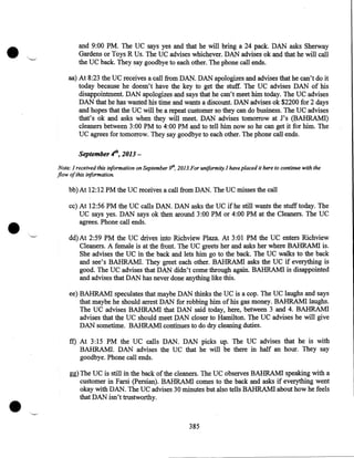 •

and 9:00PM. The UC says yes and that he will bring a 24 pack. DAN asks Sherway
Gardens or Toys R Us. The UC advises whichever. DAN advises ok and that he will call
the UC back. They say goodbye to each other. The phone call ends.

aa) At 8:23 the UC receives a call from DAN. DAN apologizes and advises that he can't do it
today because he doesn't have the key to get the stuff. The UC advises DAN of his
disappointment. DAN apologizes and says that he can't meet him today. The UC advises
DAN that he has wasted his time and wants a discount. DAN advises ok $2200 for 2 days
and hopes that the UC will be a repeat customer so they can do business. The UC advises
that's ok and asks when they will meet. DAN advises tomorrow at J's (BAHRAMI)
cleaners between 3:00PM to 4:00PM and to tell him now so he can get it for him. The
UC agrees for tomorrow. They say goodbye to each other. The phone call ends.

September .jh, 2013Note: I received this iriformation on September 9th, 2013.For uniformity. I have placed it here to continue with the
flow of this iriformation.

bb)At 12:12 PM the UC receives a call from DAN. The UC misses the call

•

cc) At 12:56 PM the UC calls DAN. DAN asks the UC if he still wants the stuff today. The
UC says yes. DAN says ok then around 3:00PM or 4:00PM at the Cleaners. The UC
agrees. Phone call ends .
dd)At 2:59PM the UC drives into Richview Plaza. At 3:01 PM the UC enters Richview
Cleaners. A female is at the front. The UC greets her and asks her where BAHRAMI is.
She advises the UC in the back and lets him go to the back. The UC walks to the back
and see's BAHRAMI. They greet each other. BAHRAMI asks the UC if everything is
good. The UC advises that DAN didn't come through again. BAHRAMI is disappointed
and advises that DAN has never done anything like this.
ee) BAHRAMI speculates that maybe DAN thinks the UC is a cop. The UC laughs and says
that maybe he should arrest DAN for robbing him of his gas money. BAHRAMI laughs.
The UC advises BAHRAMI that DAN said today, here, between 3 and 4. BAHRAMI
advises that the UC should meet DAN closer to Hamilton. The UC advises he will give
DAN sometime. BAHRAMI continues to do dry cleaning duties.

ft) At 3:15 PM the UC calls DAN. DAN picks up. The UC advises that he is with
· BAHRAM!. DAN advises the UC that he will be there in half an hour. They say
goodbye. Phone call ends.

•

gg) The UC is still in the back of the cleaners. The UC observes BAHRAMI speaking with a
customer in Farsi (Persian). BAHRAMI comes to the back and asks if everything went
okay with DAN. The UC advises 30 minutes but also tells BAHRAMI about how he feels
that DAN isn't trustworthy .

385

 