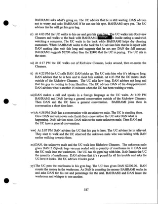 •

BAHRAMI asks what's going on. The UC advises that he is still waiting. DAN advises
not to worry and asks BAHRAMI if he can use his spot. BAHRAMI says yea. The UC
advises that he will get his gym bag.
rr) At 4:03 PM the UC walks to his car and gets his gym bag. The UC walks into Richview
Cleaners and walks to the back with BAHRAMI. Privilege
is inside eating a sandwich
watching a computer. The UC waits in the back while BAHRAMI helps dry cleaning
customers. When BAHRAMI walks to the back the UC advises him that he is upset with
DAN making him wait this long and suggests that he not pay DAN the full amount.
BAHRAMI suggests $2200 rather than the $2400 that the UC is paying. The UC sits in
the store.
ss) At 4:17 PM the UC walks out of Richview Cleaners, looks around, then re-enters the
Cleaners.

•

tt) At 4:22PM the UC calls DAN. DAN picks up. The UC asks him why it's taking so long.
DAN advises that he is here and to meet him outside. At 4:23PM the UC meets DAN
outside of the Richview Cleaners. The UC asks how long. DAN advises not long and
that his guy in coming in from Hamilton. The UC advises DAN of his disappointment.
DAN advises what's another 15 minutes when the UC has been waiting a week.
uu) DAN makes a call and speaks in a foreign language as the UC waits. At 4:29 PM
BAHRAMI and DAN having a general conversation outside of the Richview Cleaners .
Then DAN and the UC have a general conversation. BAHRAMI joins them in
conversation a short time later.
vv) At 4:38PM DAN has a conversation with an unknown male. The UC is standing there.
Once DAN and unknown male finish their conversation the UC asks DAN what is
happening. DAN advises soon. DAN talks to the same unknown male. Then DAN and
the UC have a general conversation.
ww) At 5:07PM DAN advises the UC that his guy is here. The UC advises he is relieved.
They start to walk and the UC observed the unknown male who was talking with DAN
·
earlier walking towards them.
xx) DAN, the unknown male and the UC walk into Richview Cleaners. The unknown male
gives DAN 2 Ziplock bags vacuum sealed with a quantity of marihuana in it. DAN and
the UC walk into the washroom. The UC has his gym bag with him. DAN hands the UC
the quantity of marihuana. DAN advises that it's a pound for all his trouble and asks the
UC how it looks. The UC advises it looks good.

•

yy) The UC puts the marihuana in his gym bag. The UC then gives DAN $2200.00. DAN
counts the money in the washroom. As DAN is counting the money BAHRAMI walks in
and asks DAN for his cut and percentage for the deal. BAHRAMI and DAN leave the
washroom and whisper to one another.

387

 