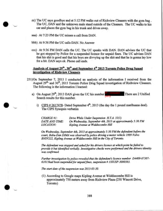 •

zz) The UC says goodbye and at 5:12PM walks out of Richview Cleaners with the gym bag .
The UC, DAN and the unknown male stand outside of the Cleaners. The UC walks to his
car and places the gym bag in his trunk and drives away.
aaa) At 7:23 PM the UC misses a call from DAN.
bbb) At 9:36PM the UC calls DAN. No Answer
ccc) At 9:36PM DAN calls the UC. The UC speaks with DAN. DAN advises the UC that
he got stopped by Police for a suspended licence for unpaid fines. The UC advises DAN
that his shit is good and that his boys are divvying up the shit and that he is gonna lay low
for a bit. DAN says ok. Phone call ends.

Analysis of August 29tb, 30tb and September 4tb 2013 Toronto Police Drug Squad
investigation of Ricllview Cleaners
251)0n September 7, 2013 I conducted an analysis of the information I received from the
August 29th, and 30th, 2013 Toronto Police Drug Squad investigation of Richview Cleaners.
The following is the information I learned:

•

a) On August 29th, 2013 DAN gives the UC his number IP - innocent
party
Search results for this number .

There are 2 Unified

i) CIPS # 2617478- Dated September 4th, 2013 (the day the 1 pound marihUa.na deal).
The CIPS Synopsis verbatim
CHARGE#l:
DATE AND TIME:
LOCATION:

Drive While Under Suspension HT.A. 53(1)
On Wednesday, September 4th, 2013 at approximately 5:30PM
Kipling Avenue at Widdiecombe Hill

On Wednesday, September 4th, 2013 at approximately 5:30PM the defendant before the
court, Babu-Dan DIMA was observed by police driving a motor vehicle 1999 Volvo
BNSV222, Kipling Avenue at Widdiecombe Hill in the City of Toronto.
The defendant was stopped and askedfor his drivers licence at which point he failed to
provide it but identified verbally. Investigative checks were performed and the drivers identity
was confirmed
Further investigation by police revealed that the defandant's licence number D4409-0730761015had beensuspendedfor unpaid.fines, suspension# 13SUSP-3080383.
The start date ofthe suspension was 2013-05-30.

•

(1) According to Google maps Kipling Avenue at Widdiecombe Hill is
approximately 750 meters away from Richview Plaza (250 Wincott Drive,
Toronto)

388

 