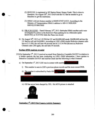 •

(2) BNSV222: is registered to 387 Barton Street, Stoney Creek. This is close to
Hamilton. On August 29th, 2013 DAN told the UC that he needed to go to
Hamilton to get the marihuana.
(3) DIMA's drivers licence number is D4409-07307-61015: According to the
Ministry of Transportation DIMA's address is :609-11 NEILSON
DRIVE,ETOBICOKE
ii) FIR# 201332392- Dated February 25th, 2013: Barbudan DIMA another male were
investigated by police in the Richview Plaza parking lot in a Mercedes (plate
BANC943) at 10:39 PM while the Plaza was closed.
b) On August 30th, 2013 at 1:22PM the UC and BAHRAM! speak. BAHRAM! advises the
UC that he will call SANDRO: According to LISI's DNR results Richview cleaners calls
him at 2:13PM, the call lasts 48 seconds and at 2:13:54 PM (hh:mm:ss) Richview
Cleaners calls LISI again, the call lasts 54 seconds.
Further DNR Analysis revealed

•

252)0n September 7th, 2013 I received an email from Detective Constable DAVEY in relation to
a further analysis she has been conducting on LIS I' s DNR information. I have spoken to
Detective Constable DAVEY and read her email and the following is what I learned:
IP - innocent party

a) On September 1st, 2013 LISI was in contact with number

i) This number is seen in LIS I' s previous phone records and the more recent DNR.
IP - innocent

ii) The number is subscribed by Paulo OH party

IP innocent
IP - innocent party
party

of IP - innocent party

iv) OH has never been charged by TPS. His MTO picture is attached.

(1)

•

September 7tb, 2013 Pole Camera Activity Summary

389

 