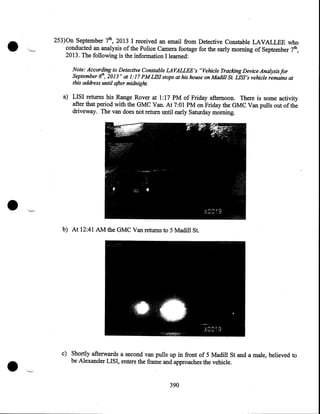 •

253)0n September 7th, 2013 I received an email from Detective Constable LAVALLEE who
conducted an analysis of the Police Camera footage for the early morning of September 7th,
2013. The following is the information I learned:
Note: According to Detective Constable LAVALLEE's "Vehicle Tracking Device Analysis for
September 6th, 2013" at 1:17PMLIS/ stops at his house on Madill St. LIS/'s vehicle remains at
this address until after midnight.

a) LISI returns his Range Rover at I :17 PM of Friday afternoon. There is some activity
after that period with the GMC Van. At 7:01PM on Friday the GMC Van pulls out of the
driveway. The van does not return until early Saturday morning.

•

•

b) At 12:41 AM the GMC Van returns to 5 Madill St.

c) Shortly afterwards a second van pulls up in front of 5 Madill St and a male, believed to
be Alexander LISI, enters the frame and approaches the vehicle .
390

 