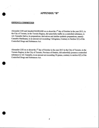 •

APPENDIX "B"

OFFENCE COMMITTED

Alexander LISI and Jamshid BAHRAMI on or about the 1st day of October in the year 2013, in
the City of Toronto, in the Toronto Region, did unlawfully traffic in a controlled substance, to
wit: Cannabis Sativa, its preparations, derivatives and similar synthetic preparations, namely
Cannabis Marihuana, in an amount not exceeding 3 kilograms, Contrary to Section 5(1) of the
Controlled Drugs and Substances Act.

•

•

Alexander LISI on or about the 1st day of October in the year 2013 in the City oftoronto, in the
Toronto Region, in the City of Toronto, Province of Ontario, did unlawfully possess a controlled
substance to wit: Cannabis, in an amount not exceeding 30 grams, contrary to section 4(5) of the
Controlled Drugs and Substances Act.

2

 