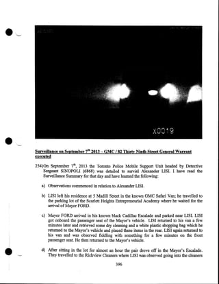 •

Surveillance on September 7th 2013- GMC /82 Thirty Ninth Street General Warrant
executed
254)0n September 7th, 2013 the Toronto Police Mobile Support Unit headed by Detective
Sergeant SINOPOLI (6868) was detailed to surviel Alexander LISI. I have read the
Surveillance Summary for that day and have learned the following:
a) Observations commenced in relation to Alexander LISI.
b) LISI left his residence at 5 Madill Street in the known GMC Safari Van; he travelled to
the parking lot of the Scarlett Heights Entrepreneurial Academy where he waited for the
arrival of Mayor FORD.

•

c) Mayor FORD arrived in his known black Cadillac Escalade and parked near LIS I. LISI
got onboard the passenger seat of the Mayor's vehicle. LISI returned to his van a few
minutes later and retrieved some dry cleaning and a white plastic shopping bag which he
returned to the Mayor's vehicle and placed these items in the rear. LISI again returned to
his van and was observed fiddling with something for a few minutes on the front
passenger seat. He then returned to the Mayor's vehicle.
d) After sitting in the lot for almost an hour the pair drove off in the Mayor's Escalade .
They travelled to the Richview Cleaners where LISI was observed going into the cleaners
396

 