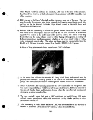 •

while Mayor FORD sat onboard his Escalade, LISI went to the rear of the cleaners .
BAHRAMI was observed at the front counter with a customer while LISI was at the rear
of the premises.
e) LISI returned to the Mayor's Escalade and the two drove west out of the area. The two
were located a few minutes later sitting onboard the Escalade parked in the north side
parking lot for the Central Etobicoke High School located at Denfield Street and
Widdicombe Hill Boulevard.

f) Officers took this opportunity to execute the general warrant issued for the GMC Safari
van while it was unoccupied. The side door of the van was unlocked. A marihuana
cigarette was located in the coffee cup holder and was seized. In a small cooler bag
located between the seats, officers observed white ZigZag rolling papers, a package of
Belmont cigarettes, a marihuana grinder, a lighter, a car key, a small bottle of vodka,
water bottles and cans of coke. The seized marihuana cigarette was submitted into the
DMLS at 22 Division for courier pickup, Drug Exhibit# T0022161, 0.95 grap1s.
i) Photo of drug paraphernalia found inside known GMC Safari van.

•
g) At the same time, officers also attended 82 Thirty Ninth Street and entered onto the
property and obtained a close up picture of the lock on the man-door for the detached
garage. This was done in accordance with the general warrant held for the said address.
h) Mayor FORD and LISI eventually returned to the lot where LISI's van was parked. The
two parted ways and Mayor FORD was left to run out of the area. LISI was followed to
the area of Dundas Street and Islington Avenue where he was observed meeting and
picking up an unknown male white.

•

i) The two eventually made their way to LIS I' s residence on Madill Street. LISI again
utilized counter surveillance, taking side streets and circling blocks, parking for short
periods then moving off.

j) After a short stay at Madill Street the known GMC van left the residence and travelled to
the area of Allanhurst Drive and Royal York Road where it was left to run.
397

 