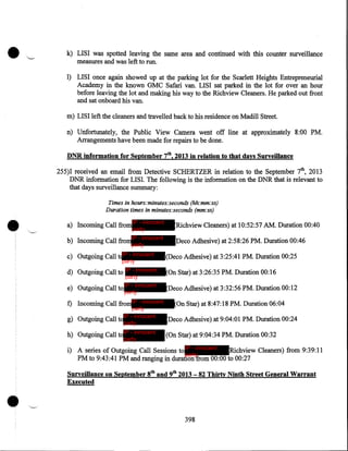 k) LISI was spotted leaving the same area and continued with this counter surveillance
measures and was left to run.
1) LISI once again showed up at the parking lot for the Scarlett Heights Entrepreneurial
Academy in the known GMC Safari van. LISI sat parked in the lot for over an hour
before leaving the lot and making his way to the Richview Cleaners. He parked out front
and sat onboard his van.
m) LISI left the cleaners and travelled back to his residence on Madill Street.
n) Unfortunately, the Public View Camera went off line at approximately 8:00 PM.
Arrangements have been made for repairs to be done.
DNR information for September 7th, 2013 in relation to that days Surveillance
255)1 received an email from Detective SCHERTZER in relation to the September 7th, 2013
DNR information for LISI. The following is the information on the DNR that .is relevant to
that days surveillance summary:

•

Times in hours:minutes:seconds (hh:mm:ss)
Duration times in minutes:seconds (mm:ss)

a) Incoming Call from IP - innocent
party

IP - innocent
party

b) Incoming Call from

Richview Cleaners) at 10:52:57 AM. Duration 00:40
Deco Adhesive) at 2:58:26 PM. Duration 00:46

c) Outgoing Call t IP - innocent

(Deco Adhesive) at 3:25:41 PM. Duration 00:25

d) Outgoing Call to IP - innocent

(On Star) at 3:26:35 PM. Duration 00:16

party

party
e) Outgoing Call to IP - innocent
party

f) Incoming Call fromIP - innocent
party
IP - innocent
g) Outgoing Call to
party

h) Outgoing Call toIP - innocent
party

(Deco Adhesive) at 3:32:56 PM. Duration 00:12
(On Star) at 8:47:18 PM. Duration 06:04
Deco Adhesive) at 9:04:01 PM. Duration 00:24
(On Star) at 9:04:34 PM. Duration 00:32

i) A series of Outgoing Call Sessions to IP - innocent
Richview Cleaners) from 9:39:11
party
PM to 9:43:41 PM and ranging in duration from 00:00 to 00:27

•

Surveillance on September 8tb and 9tb 2013- 82 Thirty Ninth Street General Warrant
Executed

398

 