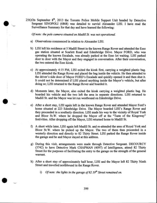 •

>~.

__

256)0n September 8th, 2013 the Toronto Police Mobile Support Unit headed by Detective
Sergeant SINOPOLI (6868) was detailed to surviel Alexander LISI. I have read the
Surveillance Summary for that day and have learned the following:
Of note: the pole camera situated on Madill St. was not operational.

a) Observations commenced in relation to Alexander LISI.
b) LISI left his residence at 5 Madill Street in the known Range Rover and attended the Esso
gas station situated at Scarlett Road and Edenbridge Drive. Mayor FORD, who was
operating the known Escalade, was already parked at the Esso lot waiting. LISI parked
door to door with the Mayor and they engaged in conversation. After their conversation,
the two entered the Esso kiosk.
c) At approximately 4:15 PM, LISI exited the kiosk first, carrying a weighted plastic bag.
LISI attended the Range Rover and placed the bag inside the vehicle. He then attended to
the driver's side door of Mayor FORD's Escalade and quickly opened it and then shut it.
It could not be determined if LISI placed anything inside the Mayor's vehicle, but after
doing so; LISI returned to the Range Rover and boarded it.

•

d) Moments later, the Mayor, also exited the kiosk carrying a weighted plastic bag. He
boarded his vehicle and the two left the area in separate directions. LISI returned to
Madill St. and the Mayor was let run westbound on Edenbridge Drive .
'-"

e) After a short stay, LISI again left in the known Range Rover and attended Mayor Ford's
home situated at 223 Edenbridge Drive. The Mayor boarded LISI' s Range Rover and
they proceeded in a southerly direction. LISI made his way to the vicinity of Royal York
and Bloor St. W. where he dropped the Mayor off at the "Taste of the K.ingsway"
festivities. After dropping off the Mayor, LISI returned home to Madill St.

f) A short while later, LISI again left Madill St. and re-attended the area of Royal York and
Bloor St.W. where he picked up the Mayor. The two of them then proceeded in a
westerly direction and directly to 82 Thirty Street. LISI parked the Range Rover inside
the garage and he and Mayor stayed at this address.
g) During this visit, arrangements were made through Detective Sergeant. DECOURCY
(5742) to have Detective Mark CHAPMAN (4097) of Intelligence, attend 82 Thirty
Street for the purposes of facilitating the entry to the garage on the strength of the general
warrant.
h) After a short stay of approximately half hour, LISI and the Mayor left 82 Thirty Ninth
Street and travelled northbound in the Range Rover.

•

i)

Of note: the lights in the garage of82 3!/h Street remained on.

'-'

399

 