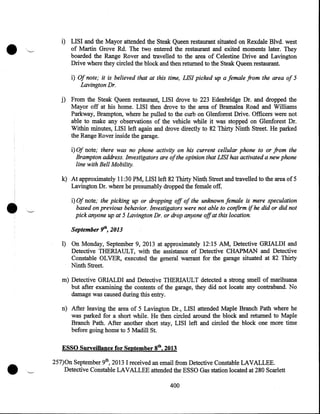 •

i) LISI and the Mayor attended the Steak Queen restaurant situated on Rexdale Blvd. west
of Martin Grove Rd. The two entered the restaurant and exited moments later. They
boarded the Range Rover and travelled to the area of Celestine Drive and Lavington
Drive where they circled the block and then returned to the Steak Queen restaurant.
i) Of note; it is believed that at this time, LIS! picked up a female from the area of 5
Lavington Dr.
·
j) From the Steak Queen restaurant, LISI drove to 223 Edenbridge Dr. and dropped the
Mayor off at his home. LISI then drove to the area of Bramalea Road and Williams
Parkway, Brampton, where he pulled to the curb on Glenforest Drive. Officers were not
able to make any observations of the vehicle while it was stopped on Glenforest Dr.
Within minutes, LISI left again and drove directly to 82 Thirty Ninth Street. He parked
the Range Rover inside the garage.

i) Of note; there was no phone activity on his current cellular phone to or from the
Brampton address. Investigators are of the opinion that LIS! has activated a new phone
line with Bell Mobility.

•

k) At approximately 11 :30 PM, LISI left 82 Thirty Ninth Street and travelled to the area of 5
Lavington Dr. where he presumably dropped the female off.
i) Of note; the picking up or dropping off of the unknown female is mere speculation
based on previous behavior. Investigators were not able to confirm if he did or did not
pick anyone up at 5 Lavington Dr. or drop anyone off at this location.
September Yh, 2013

1) On Monday, September 9, 2013 at approximately 12:15 AM, Detective GRIALDI and
Detective THERIAULT, with the assistance of Detective CHAPMAN and Detective
Constable OLVER, executed the general warrant for the garage situated at 82 Thirty
Ninth Street.
m) Detective GRIALDI and Detective THERIAULT detected a strong smell of marihuana
but after exaritining the contents of the garage, they did not locate any contraband. No
damage was caused during this entry.
n) After leaving the area of 5 Lavington Dr., LISI attended Maple Branch Path where he
was parked for a short while. He then circled around the block and returned to Maple
Branch Path. After another short stay, LISI left and circled the block one more time
before going home to 5 Madill St.

•

ESSO Surveillance for September gth, 2013
257)0n September 9th, 2013 I received an email from Detective Constable LAVALLEE .
Detective Constable LAVALLEE attended the ESSO Gas station located at 280 Scarlett
400

 