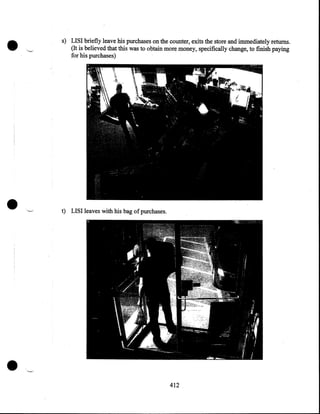 •

•

•

s) LISI briefly leave his purchases on the counter, exits the store and immediately returns .
(It is believed that this was to obtain more money, specifically change, to finish paying
for his purchases)

t) LISI leaves With his bag of purchases .

412

 