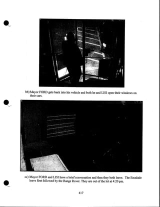·~

bb) Mayor FORD gets back into his vehicle and both he and LISI open their windows on
their cars.

cc) Mayor FORD and LISI have a brief conversation and then they both leave. The Escalade
leave first followed by the Range Rover. They are out of the lot at 4:20pm.

417

 