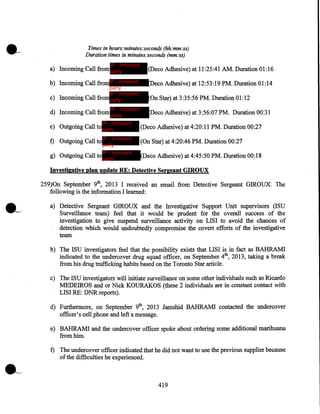 Times in hours:minutes:seconds (hh:mm:ss)
Duration times in minutes:seconds (mm:ss)
IP - innocent

a) Incoming Call from party

(Deco Adhesive) at 11:25:41 AM. Duration 01:16

b) Incoming Call from IP - innocent

(Deco Adhesive) at 12:53:19 ~M. Duration 01:14

party
IP - innocent
c) Incoming Call from party
IP - innocent

d) Incoming Call from party

IP - innocent

(On Star) at 3:35:56 PM. Duration 01:12
Deco Adhesive) at 3:56:07 PM. Duration 00:31

e) Outgoing Call to party

(Deco Adhesive) at 4:20:11 PM. Duration 00:27

f) Outgoing Call to IP - innocent

(On Star) at 4:20:46 PM. Duration 00:27

party
IP - innocent
g) Outgoing Call to party

(Deco Adhesive) at 4:45:50 PM. Duration 00:18

Investigative plan update RE: Detective Sergeant GIROUX

259)0n September 9th, 2013 I received an email from Detective Sergeant GIROUX. The
following is the information I learned:
a) Detective Sergeant GIROUX and the Investigative Support Unit supervisors (ISU
Surveillance team) feel that it would be prudent for the overall success of the
investigation to give suspend surveillance activity on LISI to avoid the chances of
detection which would undoubtedly compromise the covert efforts of the investigative
team
b) The ISU investigators feel that the possibility exists that LISI is in fact as BAHRAM!
indicated to the undercover drug squad officer, on September 4th, 2013, taking a break
from his drug trafficking habits based on the Toronto Star article.
c) The ISU investigators will initiate surveillance on some other individuals such as Ricardo
MEDEIROS and or Nick KOURAKOS (these 2 individuals are in constant contact with
LISI RE: DNR reports).
d) Furthermore, on September 9th, 2013 Jamshid BAHRAM! contacted the undercover
officer's cell phone and left a message.
e) BAHRAM! and the undercover officer spoke about ordering some additional marihuana
from him.
f) The undercover officer indicated that he did not want to use the previous supplier because
of the difficulties he experienced.

419

 
