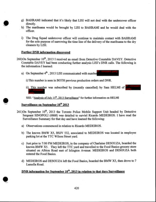 •

g) BAHRAM! indicated that it's likely that LISI will not deal with the undercover officer
directly.
h) The marihuana would be brought by LISI to BAHRAM! and he would deal with the
officer.
i) The Drug Squad undercover officer will continue to maintain contact with BAHRAM!
for the sole purpose of narrowing the time line of the delivery of the marihuana to the dry
cleaners by LISI.
Further DNR information discovered

260)0n September lOth, 2013 I received an email from Detective Constable DAVEY. Detective
Constable DAVEY had been conducting further analysis LISI's DNR calls. The following is
the information I learned:
a) On September 4th, 2013 LISI communicated with numbe

IP - innocent party

i) This number is seen in BOTH previous production orders and DNR.
IP - innocent

•
"--""

ii) This number was subscribed by (recently cancelled) by Sam HELMI of party
IP - innocent
party

SEE: "Analysis of July 15th, 2013 Surveillance" for further information on HELMI

Surveillance on September lOth 2013

26l)On September lOth, 2013 the Toronto Police Mobile Support Unit headed by Detective
Sergeant SINOPOLI (6868) was detailed to surviel Ricardo MEDEIROS. I have read the
Surveillance Summary for that day and have learned the following:
a) Observations commenced in relation to Ricardo MEDEIROS.
b) The known BMW XS, BSJV 532, associated to MEDEIROS was located in employee
parking lot at the TTC Wilson Street yard.
c) Just prior to 7:00PM MEDEIROS, in the company ofCharlaine DESOUZA, boarded the
known BMW X5. They left the TTC yard and travelled to the Food Basics grocery store
situated on Albion Road east of Islington Avenue. MEDEIROS and DESOUZA both
entered the Food Basics.
d) MEDEIROS and DESOUZA left the Food Basics, boarded the BMW X5, then drove to 7
Lamella Road.
DNR information for September lOth, 2013 in relation to that days Surveillance

420

 