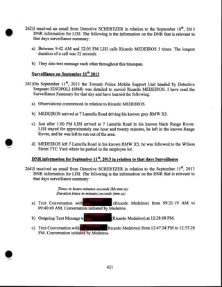 •

262)I received an email from Detective SCHERTZER in relation to the September lOth, 2013
DNR information for LISI. The following is the information on the DNR that is relevant to
that days surveillance summary:
a) Between 9:42 AM and 12:05 PM LISI calls Ricardo MEDEIROS 3 times. The longest
duration of a call was 52 seconds.
b) They also text message each other throughout this timespan.
Surveillance on September 11 tb 2013

263)0n September lith, 2013 the Toronto Police Mobile Support Unit headed by Detective
Sergeant SINOPOLI (6868) was detailed to surviel Ricardo MEDEIROS. I have read the
Surveillance Summary for that day and have learned the following:
a) Observations commenced in relation to Ricardo MEDEIROS.
b) MEDEIROS arrived at 7 Lamella Road driving his known grey BMW X5 .

•
'~

. c) Just after 1:00 PM LISI arrived at 7 Lamella Road in his known black Range Rover.
LISI stayed for approximately one hour and twenty minutes, he left in the known Range
Rover, and he was left to run out of the area.
d) MEDEIROS left 7 Lamella Road in his known BMW X5; he was followed to the Wilson
Street TTC Yard where he parked in the employee lot.
DNR information for September 11th, 2013 in relation to that days Surveillance

264)1 received an email from Detective SCHERTZER in relation to the September 11th, 2013
DNR information for LISI. The following is the information: on the DNR that is relevant to
that days surveillance summary:
Times in hours:minutes:seconds (hh:mm:ss)
Duration times in minutes:seconds (mm:ss)
IP - innocent

a) Text Conversation withparty
(Ricardo Medeiros) from 09:21:19 AM to
09:40:49 AM. Conversation initiated by Medeiros.
IP - innocent

b) Outgoing Text Message t party

(Ricardo Medeiros) at 12:28:08 PM.

IP - innocent

c) Text Conversation with party
Ricardo Medeiros) from 12:47:24 PM to 12:53:26
PM. Conversation initiated by Medeiros.

421

 