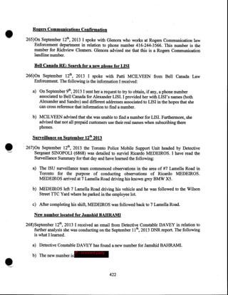 •

Rogers Communications ConUrmation
265)0n September 12th, 2013 I spoke with Glenora who works at Rogers Communication law
Enforcement department in relation to phone number 416-244-3566. This number is the
number for Richview Cleaners. Glenora advised me that this is a Rogers Communication ·
landline number.
Bell Canada RE: Search for a new phone for LISI
266)0n September 12th, 2013 I spoke with Patti MCILVEEN from Bell Canada Law
Enforcement. The following is the information I received:
a) On September 9th, 2013 I sent her a request to try to obtain, if any, a phone number
associated to Bell Canada for Alexander LISI. I provided her with LISI' s names (both
Alexander and Sandro) and different addresses associated to LISI in the hopes that she
can cross reference that information to find a number.
b) MCILVEEN advised that she was unable to find a number for LISI. Furthermore, she
advised that not all prepaid customers use their real names when subscribing there
phones.
Surveillance on September 12tb 2013
267)0n September 12th, 2013 the Toronto Police Mobile Support Unit headed by Detective
Sergeant SINOPOLI (6868) was detailed to surviel Ricardo MEDEIROS. I have read the
Surveillance Summary for that day and have learned the following:
a) The ISU surveillance team commenced observations in the area of #7 Lamella Road in
Toronto for the purpose. of conducting observations of Ricardo MEDEIROS.
MEDEIROS arrived at 7 Lamella Road driving his known grey BMW X5.
b) MEDEIROS left 7 Lamella Road driving his vehicle and he was followed to the Wilson
Street TTC Yard where he parked in the employee lot.
c) After completing his shift, MEDEIROS was followed back to 7 Lamella Road.
New number located for Jamshid BABRAMI
268)September 12th, 2013 I received an email from Detective Constable DAVEY in relation to
further analysis she was conducting on the September II th, 2013 DNR report. The following
is what I learned.
a) Detective Constable DAVEY has found a new number for Jamshid BAHRAMI.
b) The new number is

IP - innocent party

422

 