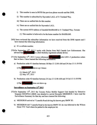 ••

i) This number is seen in BOTH the previous phone records and the DNR.
ii) This number is subscribed by Saywattie LALL of 51 Treeland Way.

iii) There are no unified hits for this number.
iv) There are no unified hits for Saywattie LALL.
v) The current MTO address of Jamshid BAHRAMI is 51 Treeland Way, Toronto
(1) This number is believed to be the home number for BAHRAMI.
269)I have reviewed the subscriber information we have received from the DNR reports and I
have learned the following information:
a) It's a cellular number.
270)0n September 13th, 2013 I spoke with Denise from Bell Canada Law Enforcement. She
advised that IP - innocent is a Bell Mobility registered cellular device.
party

IP - innocent

271)0n September 13th, 2013 I cross referenced party
that we have. I have learned the following information:

with LISI's 2 production orders

a) Production order #1 timeline between 18-Mar-13 12:00 AM and 24-Jun-13 11:59 PM
IP - innocent

i)The party

shows up 2 times:

(1) March 24th, 2013
(2) May lOth, 2013
b) Production order #2 timeline between 25-Jun-13 12:00 AM and 19-Jul-13 11:59 PM
IP - innocent

i)The party

does not show up.

Surveillance on September 13th 2013

272)0n September 13th, 2013 the Toronto Police Mobile Support Unit headed by Detective
Sergeant SINOPOLI (6868) was detailed to surviel Ricoardo MEDEIROS. I have read the
Surveillance Summary for that day and have learned the following:
a) MEDEIROS arrived at 7 Lamella Road driving his known grey BMW X5.
b) MEDEIROS left 7 Lamella Road in his known BMW X5; he was followed to the Wilson
Street TTC Yard where he parked in the employ(:e lot.

423

 