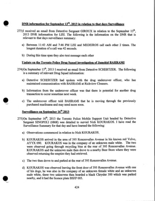 •

DNR information for September 13th, 2013 in relation to that days Surveillance
273)1 received an email from Detective Sergeant GIROUX in relation to the September 13th,
2013 DNR information for LISI. The following is the information on the DNR that is
relevant to that days surveillance summary:
a) Between 11:43 AM and 7:46 PM LISI and MEDEIROS call each other 2 times. The
longest duration of a call was 42 seconds.
b) During this time span they also text message each other

Update on the Toronto Police Drug Squad investigation of Jamshid BAHRAMI
274)0n September 13th, 2013 I received an email from Detective SCHERTZER. The following
is a summary of relevant Drug Squad information:
a) Detective SCHERTZER had spoken with the drug undercover officer, who has
maintained communication with BAHRAMI at Richview Cleaners.
b) Information from the undercover officer was that there is potential for another drug
transaction to occur sometime next week.
c) The undercover officer told BAHRAMI that he is moving through the previously
purchased marihuana and may need more soon.

Surveillance on September 16th 2013
275)0n September 16th, 2013 the Toronto Police Mobile Support Unit headed by Detective
Sergeant SINOPOLI (6868) was detailed to surviel Nick KOURAKOS. I have read the
Surveillance Summary for that day and have learned the following:
a) Observations commenced in relation to Nick KOURAKOS.
b) KOURAKOS arrived in the area of 395 Roncesvalles Avenue in his known red Volvo,
AYYX 090. KOURAKOS was in the company of an unknown male white. The two
were observed going through recycling bins at the rear of 395 Roncesvalles Avenue.
KOURAKOS and the unknown male then drove to a nearby Beer Store where they were
observed returning the empties they had retrieved.
c) The two then drove to and parked at the rear of395 Roncesvalles Avenue.
d) KOURAKOS was observed leaving the front door of 395 Roncesvalles Avenue with one
of his dogs, he was also in the company of an unknown female white and an unknown
male white, these two unknowns then boarded a black Chrysler 300 which was parked
nearby, and it had the licence plate BSFP 005.
424

 