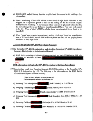 •

e) KOURAKOS walked his dog about the neighborhood, he returned to his building a few
minutes later.

:t) Notes: Monitoring of the GPS tracker on the known Range Rover indicated it was
stopped for a significant period of time in the parking lot for the Scarlett Heights
Entrepreneurial Academy. A surveillance officer was sent to physically check the lot;
the known Range Rover and the known black Escalade of Mayor Ford were both parked
in the lot. When a "ping" of LISI' s cellular phone was attempted, it was found to be
turned off.
g) When "pings" were repeated approximately an hour, the Range Rover had moved to the
area of 7 Lamella Road, as well LISI' s cellular phone was back on and pinging in the
same area as the Range Rover.
Analysis of September 16th, 2013 Surveillance Summary

276)0n September 17th, 2013 I conducted an analysis of the September 16th, 2013 Surveillance
Summary. The following is the information I learned:

•

a) BSFP 005- According to Ministry of Transportation it is a black 2004 Chrysler 30S. It is
registered to Kathleen HOWES, IP - innocent party
IP innocent
party

DNR information for September 16th, 2013 in relation to that days Surveillance

277)1 received an email from Detective Sergeant GIROUX in relation to the September 16th,
2013 DNR information for LISI. The following is the information on the DNR that is
relevant to that days surveillance summary:
Times in hours:minutes:seconds (hh:mm:ss)
Duration times in minutes:seconds (mm:ss)

a) Incoming Text Message fromIP - innocent

(Nick Kourakos) at 11:08:29 AM

party

IP - innocent

b) Outgoing Text Message t party
IP - innocent

c) Outgoing Call toparty

(Nick Kourakos) at 11:16:12 AM

(Nick Kourakos) at 2:57:16 PM. Duration 00:19

d) Outgoing Text Messages to IP - innocent
party
PM

•

(Nick Kourakos) from 4:05:55 PM to 4:11:09

e) Incoming Call from IP - innocent

(On Star) at 6:26:56 PM. Duration 18:05

:t) Incoming Call

(Deco Adhesive) at 7:32:05 PM. Duration 00:39

party
IP - innocent
from party

425

 