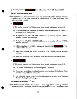 •

g) Incoming Call fromIP - innocent
party

Deco Adhesive) at 7:42:57 PM. Duration 00:17

Further DNR Analysis Revealed
278)0n September 17th, 2013 I received an email from Detective Constable DAVEY. Detective
Constable DAVEY has been conducting a further analysis of LISI's DNR report. The
following is what I learned:
IP - innocent

a) party

i) This number is seen in BOTH the previous phone records and the more recent DNR.
ii) A City Hall Employee contact list revealed that this number belongs to JC HASKO, a
current staffer for Mayor FORD.
iii) On September 12th, 2013 at 8:22PM LISI received an incoming call from HASKO.
Duration 3 minutes and 39 seconds.
iv) On September 12th, 2013 at 8:50 PM LISI received an incoming call from HASKO.
Duration 23 seconds.
IP - innocent

v) MTO revealed that JC HASKO's real name is Xhejsi HASKOparty
530 Scarlett Rd, Toronto.

~.·

of 701-

vi) Open source revealed that in May 2013 Mayor FORD hired HASKO as a special
assistance.
vii)HASKO is an assistant coach and former player with the Don Bosco football team.
b)

IP - innocent party

i) This number is seen in BOTH the previous phone records and the more recent DNR.

ii) This number is subscribed by Northland Properties Corporation.
iii) Open source revealed that Northland Properties owns Sandman Hotels, Inns & Suites
as well as Denny's/Moxie's restaurant's.
iv) LISI called this number on 2013.09.13 and appears to have stayed at the Sandman
Hotel (55 Reading Court) that night.
Surveillance on September 17tb 2013
279)0n September 17th, 2013 the Toronto Police Mobile Support Unit headed by Detective
Sergeant SINOPOLI (6868) was detailed to surviel Nick KOURAKOS, Alexander LISI and
426

 