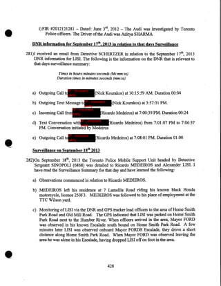 •

i)FIR #2012121281 -Dated: June 3rd, 2012 -The Audi was investigated by Toronto
Police officers. The Driver of the Audi was Aditya SHARMA
DNR information for September 17th, 2013 in relation to that days Surveillance

281)I received an email from Detective SCHERTZER in relation to the September 17th, 2013
DNR information for LISI. The following is the information on the DNR that is relevant to
that days surveillance summary:
Times in hours:minutes:seconds (hh:mm:ss)
Duration times in minutes:seconds (mm:ss)
IP - innocent

a) Outgoing Call toparty

(Nick Kourakos) at 10:15:59 AM. Duration 00:04

b) Outgoing Text Message toIP - innocent

party
IP - innocent
c) Incoming Call fromparty

•

(Nick Kourakos) at 3:57:31 PM.

(Ricardo Medeiros) at 7:00:39 PM. Duration 00:24

d) Text Conversation withIP - innocent
Ricardo Medeiros) from 7:01:07 PM to 7:06:37
party
PM. Conversation initiated by Medeiros
IP - innocent

e) Outgoing Call toparty

Ricardo Medeiros) at 7:08:01 PM. Duration 01:00

Surveilla.nce on September 18th 2013

282)0n September 18th, 2013 the Toronto Police Mobile Support Unit headed by Detective
Sergeant SINOPOLI (6868) was detailed to Ricardo MEDEIROS and Alexander LISI. I
have read the Surveillance Summary for that day and have learned the following:
a) Observations commenced in relation to Ricardo MEDEIROS.
b) MEDEIROS left his residence at 7 Lamellla Road riding his known black Honda
motorcycle, licence 250F3. MEDEIROS was followed to his place of employment at the
TTC Wilson yard.

•

c) Monitoring ofLISI via the DNR and GPS tracker lead officers to the area of Home Smith
Park Road and Old Mill Road. The GPS indicated that LISI was parked on Home Smith
Park Road next to the Humber River. When officers arrived in the area, Mayor FORD
was observed in his known Escalade south bound on Home Smith Park Road. A few
minutes later LISI was observed onboard Mayor FORDS Escalade, they drove a short
distance along Home. Smith Park Road. When Mayor FORD was observed leaving the
area he was alone in his Escalade, having dropped LISI off on foot in the area.

428

 