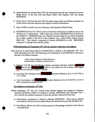•

d) Approximately ten minutes later LISI was observed leaving the area onboard the known
Range Rover. At the time LISI and Mayor FORD were together, LISI was texting
MEDEIROS.
e) On his way to and from the area LISI was again using counter surveillance measures, he
circled blocks and used numerous side streets to reach his destinations.
f) Mayor FORD was left to run out of the area, LISI returned to Madill Street.
g) MEDEIROS left the TTC Wilson yard on his known motorcycle; he made his way to his
residence at 7 Lamella Road. After a short stay at home, MEDEIROS left in the known
grey BMW X5. MEDEIROS drove to 3 Batawa Crescent where he was observed picking
up a toddler, parked in the drive of this residence was a white Subaru wagon, licence
BBPJ 858. This vehicle is registered to Ricardo MEDEIROS as well. MEDEIROS
returned to 7 Lamella Road with the toddler.
DNRinformation for September 18th, 2013 in relation to that days Surveillance

•

283)1 received an email from Detective SCHERTZER in relation to the September 18th, 2013
DNR information for LISI. The following is the information on the DNR that is relevant to
that days surveillance summary:
Times in hours:minutes:seconds (hh:mm:ss)
Duration times in minutes:seconds (mm:ss)

a) Between 2:30 PM and 4:45 PM the numbers associated with Deco Adhesive IP - innocent
party
IP and On Star IP - innocent
called or was called by LISI 16 times. The longest
party
innocent
duration of a call was 1 minute 3 seconds.
party

IP - innocent

b) Incoming Text Messages from party
4:11:14 PM.
IP - innocent

c) Text Conversation with party
PM. Conversation initiated by Lisi.

(Ricardo Medeiros) from 4:10:59 PM to

(Ricardo Medeiros) from 4:34:06 PM to 4:35:53

Surveillance on September 19th 2013

284)0n September 19th, 2013 the Toronto Police Mobile Support Unit headed by Detective
Sergeant SINOPOLI (6868) was detailed to Ricardo MEDEIROS and Alexander LISI. I
have read the Surveillance Summary for that day and have learned the following:

•

a) Observations commenced in relation to Ricardo MEDEIROS. Three known vehicles
were parked in the drive, the un-plated Mazda, the Honda motorcycle and the BMW X5.
b) Surveillance officers were able to take possession of the garbage at the foot of the drive at
7 Lamella Road.
429

 