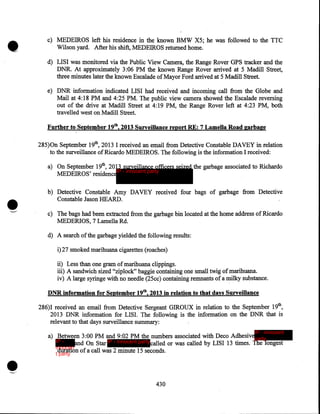 •

c) MEDEIROS left his residence in the known BMW X5; he was followed to the TTC
Wilson yard. After his shift, MEDEIROS returned home.
d) LISI was monitored via the Public View Camera, the Range Rover GPS tracker and the
DNR. At approximately 3:06 PM the known Range Rover arrived at 5 Madill Street,
three minutes later the known Escalade of Mayor Ford arrived at 5 Madill Street.
e) DNR information indicated LISI had received and incoming call from the Globe and
Mail at 4:18PM and 4:25PM. The public view camera showed the Escalade reversing
out of the drive at Madill Street at 4:19 PM, the Range Rover left at 4:23 PM, both
travelled west on Madill Street.
Further to September 19th, 2013 Surveillance report RE: 7 Lamella Road garbage

285)0n September 19th, 2013 I received an email from Detective Constable DAVEY in relation
to the surveillance of Ricardo MEDEIROS. The following is the information I received:
a) On September 19th, 2013 surveillance officers seized the garbage associated to Richardo
IP - innocent party
MEDEIROS' residence

•
"--"

b) Detective Constable Amy DAVEY received four bags of garbage from Detective
Constable Jason HEARD .
c) The bags had been extracted from the garbage bin located at the home address of Ricardo
MEDERIOS, 7 Lamella Rd.
d) A search of the garbage yielded the following results:
i)27 smoked marihuana cigarettes (roaches)

ii) ·Less than one gram of marihuana clippings.
iii) A sandwich sized "ziplock" baggie containing one small twig of marihuana.
iv) A large syringe with no needle (25cc) containing remnants of a milky substance.
DNR information for September 19th, 2013 in relation to that days Surveillance

286)I received an email from Detective Sergeant GIROUX in relation to the September 19th,
2013 DNR information for LISI. The following is the information on the DNR that is
relevant to that days surveillance summary:
IP - innocent

a) Between 3:00PM and 9:02PM the numbers associated with Deco Adhesiveparty
IP and On Star IP - innocent party called or was called by LISI 13 times. The longest
innocen
duration of a call was 2 minute 15 seconds.
t party

430

 