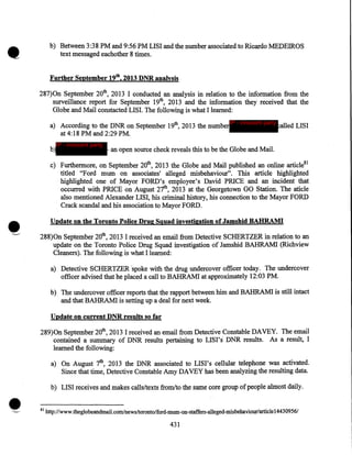 •

b) Between 3:38PM and 9:56PM LISI and the number associated to Ricardo MEDEIROS
text messaged eachother 8 times.
Further September 19th, 2013 DNR analysis

287)0n September 20th, 2013 I conducted an analysis in relation to the information from the
surveillance report for September 19th, 2013 and the information they received that the
Globe and Mail constacted LISI. The following is what I learned:
a) According to the DNR on September 19th, 2013 the number IP - innocent party alled LISI
at 4:18PM and 2:29PM.
b)

IP - innocent party

- an open source check reveals this to be the Globe and Mail.

c) Furthermore, on September 20th, 2013 the Globe and Mail published an online article81
titled "Ford mum on associates' alleged misbehaviour". This article highlighted
highlighted one of Mayor FORD's employee's David PRICE and an incident that
occurred with PRICE on August 27th, 2013 at the Georgetown GO Station. The aticle
also mentioned Alexander LISI, his criminal history, his connection to the Mayor FORD
Crack scandal and his association to Mayor FORD.
Update on the Toronto Police Drug Squad investigation of Jamshid BABRAMI

288)0n September 20th, 2013 I received an email from Detective SCHERTZER in relation to an
update on the Toronto Police Drug Squad investigation of Jamshid BAHRAMI (Richview
Cleaners). The following is what I learned:
a) Detective SCHERTZER ·spoke with the drug undercover officer today. The undercover
officer advised that he placed a call to BAHRAMI at approximately 12:03 PM.
b) The undercover officer reports that the rapport between him and BAHRAMI is still intact
and that BAHRAMI is setting up a deal for next week.
Update on current DNR results so far

289)0n September 20th, 2013 I received an email from Detective Constable DAVEY. The email
contained a summary of DNR results pertaining to LISI's· DNR results. As a result, I
learned the following:
a) On August 7th, 2013 the DNR associated to LISI's cellular telephone was activated.
Since that time, Detective Constable Amy DAVEY has been analyzing the resulting data.
b) LISI receives and makes calls/texts from/to the same core group of people almost daily.

•

81

http://www.theglobeandmail.com/news/toronto/ford-mum-on-sta:ffers-alleged-misbehaviour/articlel4430956/

431

 