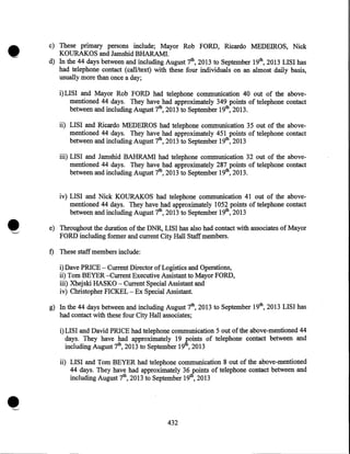 •

c) These primary persons include; Mayor Rob FORD, Ricardo MEDEIROS, Nick
KOURAKOS and Jamshid BHARAMI.
d) In the 44 days between and including August 7th, 2013 to September 19th, 2013 LISI has
had telephone contact (call/text) with these four individuals on an almost daily basis,
usually more than once a day;
i) LISI and Mayor Rob FORD had telephone communication 40 out of the abovementioned 44 days. They have had approximately 349 points of telephone contact
between and including August 7th, 2013 to September 19th, 2013.
ii) LISI and Ricardo MEDEIROS had telephone communication 35 out of the abovementioned 44 days. They have had approximately 451 points of telephone contact
· between and including August 7th, 2013 to September 19th, 2013
iii) LISI and Jamshid BAHRAM! had telephone communication 32 out of the abovementioned 44 days. They have had approximately 287 points of telephone contact
between and including August 7th, 2013 to September 19th, 2013.
iv) LISI and Nick KOURAKOS had telephone communication 41 out of the abovementioned 44 days. They have had approximately 1052 points of telephone contact
between and including August 7th, 2013 to September 19th, 2013
e) Throughout the duration of the DNR, LISI has also had contact with associates of Mayor
FORD including former and current City Hall Staff members.

f) These staff members include:
i)Dave PRICE- Current Director of Logistics and Operations,
ii) Tom BEYER -Current Executive Assistant to Mayor FORD,
iii) Xhejski HASKO- Current Special Assistant and
iv) Christopher FICKEL- Ex Special Assistant.
g) In the 44 days between and including August 7th, 2013 to September 19th, 2013 LISI has
had contact with these four City Hall associates;
i) LISI and David PRICE had telephone communication 5 out of the above-mentioned 44
days. They have had approximately 19 J;'oints of telephone contact between and
including August 7th, 2013 to September 19 , 2013

•

ii) LISI and Tom BEYER had telephone communication 8 out of the above-mentioned
44 days. They have had approximately 36/oints of telephone contact between and
including August 7th, 2013 to September 19 , 2013

432

 