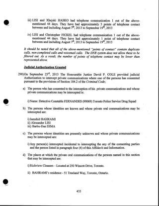 iii) LISI and Xhejski HASKO had telephone communication I out of the abovementioned 44 days. They have had approximately 5 tfoints of telephone contact
between and including August 7th, 2013 to September I9 , 2013
iv) LISI and Christopher FICKEL had telephone communication I out of the abovementioned 44 days. They have had approximately I point of telephone contact
between and including August 7th, 2013 to September 19th, 2013

It should be noted that all of the above-mentioned "points of contact" contain duplicate
calls, non-completed calls and voicemail calls. The DNR system does not allow these to be
filtered out. As a result, the number of points of telephone contact may be lower than
represented above.
Judicial Authorization Granted
290)0n September 23rd, 2013 The Honourable Justice David P. COLE provided judicial
Authorization to intercept private 'communications where one of the persons has consented
pursuant to the provisions of Section 184.2 of the Criminal Code;

•
.

....__.,

a) The person who has consented to the interception of his private communications and whose
private communications may be intercepted is:
i) Name: Detective Constable FERNANDES (90069) Toronto Police Service Drug Squad
b) The persons whose identities are known and whose private oral communications may be
intercepted are:

i) Jamshid BAHRAMI
ii) Alexander LISI
iii) Barbu-Dan DIMA
c) The persons whose identities are presently unknown and whose private communications
may be intercepted are:
i)Any person(s) intercepted incidental to intercepting the any of the consenting parties
and the person listed in paragraph four (4) ofthis Affidavit and Information.
d) The places at which the private oral communications of the persons named in this section
that may be intercepted are:
i) Richview Cleaners- Located at 250 Wincott Drive, Toronto.

-•

ii) BAHRAMI's residence- 51 Treeland Way, Toronto, Ontario .

433

 