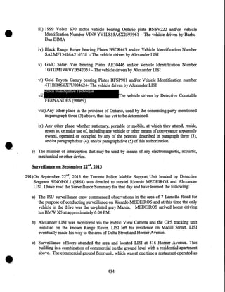 •

iii) 1999 Volvo S70 motor vehicle bearing Ontario plate BNSV222 and/or Vehicle
Identification Number VIN# YVILS55A6X2593961 - The vehicle driven by BarbuDanDIMA
iv) Black Range Rover bearing Plates BSCR443 and/or Vehicle Identification Number
SALMF13486A216338 -The vehicle driven by Alexander LISI
v) GMC Safari Van bearing Plates AE30446 and/or Vehicle Identification Number
1GTDM19WOYB542055- The vehicle driven by Alexander LISI
vi) Gold Toyota Camry bearing Plates BFSP981 and/or Vehicle Identification number
4TlBB46K.X7U004624- The vehicle driven by Alexander LISI
vii)

Police Investigative Technique

The vehicle driven by Detective Constable

FERNANDES (90069).

viii) Any other place in the province of Ontario, used by the consenting party mentioned
in paragraph three (3) above, that has yet to be determined.

•

ix) Any other place whether stationary, portable or mobile, at which they attend, reside,
resort to, or make use of, including any vehicle or other means of conveyance apparently
owned, operated or occupied by any of the persons described in paragraph three (3),
and/or paragraph four (4), and/or paragraph five (5) of this authorization .
e) The manner of interception that may be used by means of any electromagnetic, acoustic,
mechanical or other device.
Surveillance on September 228 d, 2013

29l)On September 22nd, 2013 the Toronto Police Mobile Support Unit headed by Detective
Sergeant SINOPOLI (6868) was detailed to surviel Ricardo MEDEIROS and Alexander
LIS I. I have read the Surveillance Summary for that day and have learned the following:
a) The ISU surveillance crew commenced observations in the area of 7 Lamella Road for
the purpose of conducting surveillance on Ricardo MEDEIROS and at this time the only
vehicle in the drive was the un-plated grey Mazda. MEDEIROS arrived home driving
his BMW X5 at approximately 6:00 PM.
b) Alexander LISI was monitored via the Public View Camera and the GPS tracking unit
installed on the known Range Rover. LISI left his residence on Madill Street. LISI
eventually made his way to the area of Delta Street and Homer Avenue.

•

c) Surveillance officers attended the area and located LISI at 416 Homer Avenue. This
building is a combination of commercial on the ground level with a residential apartment
above. The commercial ground floor unit, which was at one time a restaurant operated as

434

 