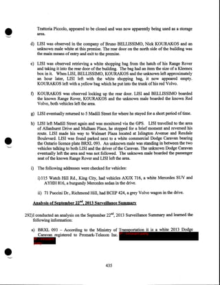 •
·-._

Trattoria Piccolo, appeared to be closed and was now apparently being used as a storage
area.
d) LISI was observed in the company of Bruno BELLISSIMO, Nick KOURAK.OS and an
unknown male white at this premise. The rear door on the north side of the building was
the main means of entry and exit to the premise.
e) LISI was observed retrieving a white shopping bag from the hatch of his Range Rover
and taking it into the rear door of the building. The bag had an item the size of a Kleenex
box in it. When LISI, BELLISSIMO, KOURAKOS and the unknown left approximately
an hom later, LISI left with the white shopping bag, it now appeared empty.
KOURAK.OS left with a yellow bag which he put into the trunk of his red Volvo.

f) KOURAKOS was observed locking up the rear door. LISI and BELLISSIMO boarded
the known Range Rover, KOURAKOS and the unknown male boarded the known Red
Volvo, both vehicles left the area.
g) LISI eventually retmned to 5 Madill Street for where he stayed for a short period of time.

•
.

..__·

h)· LISI left Madill Street again and was monitored via the GPS. LISI travelled to the area
of Allanhmst Drive and Mulham Place, he stopped for a brief moment and reversed his
route. LISI made his way to W almart Plaza located at Islington A venue and Rexdale
Boulevard. LISI was found parked next to a white commercial Dodge Caravan bearing
the Ontario licence plate BRXL 093. An unknown male was standing in between the two
vehicles talking to both LISI and the driver of the Caravan. The unknown Dodge Caravan
eventually left the area and was not followed. The unknown male boarded the passenger
seat of the known Range Rover and LISI left the area.
i) The following addresses were checked for vehicles:
i) 115 Watch Hill Rd., King City, had vehicles AXJX 716, a white Mercedes SUV and
A YHH 816, a bmgundy Mercedes sedan in the drive.
ii) 71 Puccini Dr., Richmond Hill, had BCEP 424, a grey Volvo wagon in the drive.

Analysis of September 22nd, 2013 Surveillance Summary
292)1 conducted an analysis on the September 22nd, 2013 Surveillance Summary and learned the
following information:

•

a) BRXL 093 - According to the Ministry of Transportation it is a white 2013 Dodge
Caravan registered to Promark-Telecon Inc. IP - innocent party
IP - innocent
party

435

 