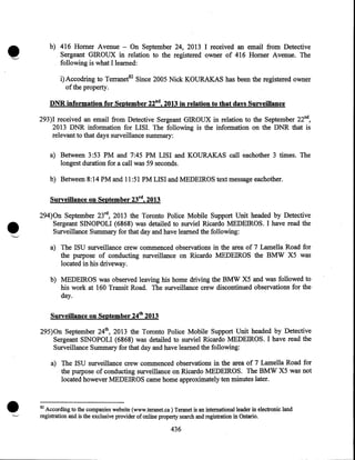 b) 416 Homer Avenue - On September 24, 2013 I received an email from Detective
Sergeant GIROUX in relation to the registered owner of 416 Homer Avenue. The
following is what I learned:
i) Accodring to Terranet82 Since 2005 Nick KOURAKAS has been the registered owner
of the property.
DNR information for September 22nd, 2013 in relation to that days Surveillance
293)I received an email from Detective Sergeant GIROUX in relation to the September 22nd,
2013 DNR information for LISI. The following is the information on the DNR that is
relevant to that days surveillance summary:
a) Between 3:53 PM and 7:45 PM LISI and KOURAKAS call eachother 3 times. The
longest duration for a call was 59 seconds.
b) Between 8:14PM and 11:51 PM LISI and MEDEIROS text message eachother.

•

Surveillance on September 23rd, 2013
294)0n September 23rd, 2013 the Toronto Police Mobile Support Unit headed by Detective
Sergeant SINOPOLI (6868) was detailed to surviel Ricardo MEDEIROS. I have read the
Surveillance Summary for that day and have learned the following:
a) The ISU surveillance crew commenced observations in the area of 7 Lamella Road for
the purpose of conducting surveillance on Ricardo MEDEIROS the BMW X5 was
located in his driveway.
b) MEDEIROS was observed leaving his home driving the BMW X5 and was followed to
his work at 160 Transit Road. The surveillance crew discontinued observations for the·
day.
Surveillance on September 24th 2013
295)0n September 24th, 2013 the Toronto Police Mobile Support Unit headed by Detective
Sergeant SINOPOLI (6868) was detailed to surviel Ricardo MEDEIROS. I have read the
Surveillance Summary for that day and have learned the following:
a) The ISU surveillance crew commenced observations in the area of 7 Lamella Road for
the purpose of conducting surveillance on Ricardo MEDEIROS. The BMW X5 was not
located however MEDEIROS came home approximately ten minutes later.

•

82

According to the companies website (www.teranet.ca) Teranet is an international leader in electronic land
registration and is the exclusive provider of online property search and registration in Ontario.

436

 